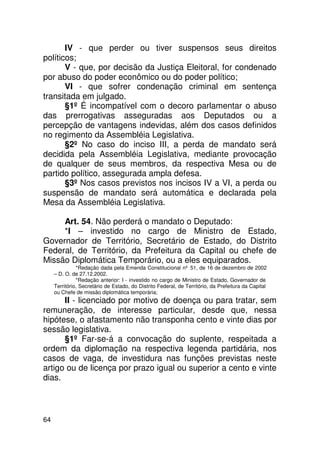 IV - que perder ou tiver suspensos seus direitos
políticos;
       V - que, por decisão da Justiça Eleitoral, for condenado
por abuso do poder econômico ou do poder político;
       VI - que sofrer condenação criminal em sentença
transitada em julgado.
       §1º É incompatível com o decoro parlamentar o abuso
das prerrogativas asseguradas aos Deputados ou a
percepção de vantagens indevidas, além dos casos definidos
no regimento da Assembléia Legislativa.
       §2º No caso do inciso III, a perda de mandato será
decidida pela Assembléia Legislativa, mediante provocação
de qualquer de seus membros, da respectiva Mesa ou de
partido político, assegurada ampla defesa.
       §3º Nos casos previstos nos incisos IV a VI, a perda ou
suspensão de mandato será automática e declarada pela
Mesa da Assembléia Legislativa.

     Art. 54. Não perderá o mandato o Deputado:
     *I – investido no cargo de Ministro de Estado,
Governador de Território, Secretário de Estado, do Distrito
Federal, de Território, da Prefeitura da Capital ou chefe de
Missão Diplomática Temporário, ou a eles equiparados.
               *Redação dada pela Emenda Constitucional nº 51, de 16 de dezembro de 2002
     – D. O. de 27.12.2002.
               *Redação anterior: I - investido no cargo de Ministro de Estado, Governador de
     Território, Secretário de Estado, do Distrito Federal, de Território, da Prefeitura da Capital
     ou Chefe de missão diplomática temporária;
      II - licenciado por motivo de doença ou para tratar, sem
remuneração, de interesse particular, desde que, nessa
hipótese, o afastamento não transponha cento e vinte dias por
sessão legislativa.
      §1º Far-se-á a convocação do suplente, respeitada a
ordem da diplomação na respectiva legenda partidária, nos
casos de vaga, de investidura nas funções previstas neste
artigo ou de licença por prazo igual ou superior a cento e vinte
dias.



64
 