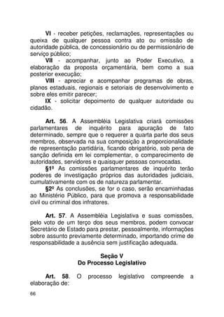 VI - receber petições, reclamações, representações ou
queixa de qualquer pessoa contra ato ou omissão de
autoridade pública, de concessionário ou de permissionário de
serviço público;
      VII - acompanhar, junto ao Poder Executivo, a
elaboração da proposta orçamentária, bem como a sua
posterior execução;
      VIII - apreciar e acompanhar programas de obras,
planos estaduais, regionais e setoriais de desenvolvimento e
sobre eles emitir parecer;
      IX - solicitar depoimento de qualquer autoridade ou
cidadão.

       Art. 56. A Assembléia Legislativa criará comissões
parlamentares de inquérito para apuração de fato
determinado, sempre que o requerer a quarta parte dos seus
membros, observada na sua composição a proporcionalidade
de representação partidária, ficando obrigatório, sob pena de
sanção definida em lei complementar, o comparecimento de
autoridades, servidores e quaisquer pessoas convocadas.
       §1º As comissões parlamentares de inquérito terão
poderes de investigação próprios das autoridades judiciais,
cumulativamente com os de natureza parlamentar.
       §2º As conclusões, se for o caso, serão encaminhadas
ao Ministério Público, para que promova a responsabilidade
civil ou criminal dos infratores.

     Art. 57. A Assembléia Legislativa e suas comissões,
pelo voto de um terço dos seus membros, podem convocar
Secretário de Estado para prestar, pessoalmente, informações
sobre assunto previamente determinado, importando crime de
responsabilidade a ausência sem justificação adequada.

                        Seção V
                 Do Processo Legislativo

     Art. 58.    O   processo    legislativo   compreende   a
elaboração de:
66
 