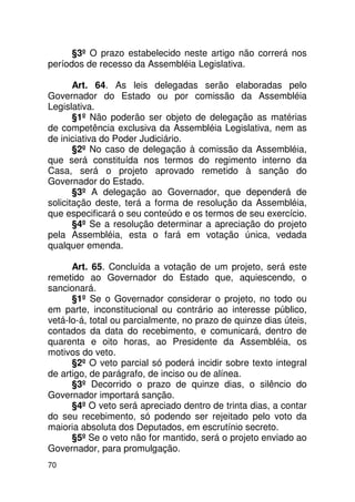§3º O prazo estabelecido neste artigo não correrá nos
períodos de recesso da Assembléia Legislativa.

       Art. 64. As leis delegadas serão elaboradas pelo
Governador do Estado ou por comissão da Assembléia
Legislativa.
       §1º Não poderão ser objeto de delegação as matérias
de competência exclusiva da Assembléia Legislativa, nem as
de iniciativa do Poder Judiciário.
       §2º No caso de delegação à comissão da Assembléia,
que será constituída nos termos do regimento interno da
Casa, será o projeto aprovado remetido à sanção do
Governador do Estado.
       §3º A delegação ao Governador, que dependerá de
solicitação deste, terá a forma de resolução da Assembléia,
que especificará o seu conteúdo e os termos de seu exercício.
       §4º Se a resolução determinar a apreciação do projeto
pela Assembléia, esta o fará em votação única, vedada
qualquer emenda.

      Art. 65. Concluída a votação de um projeto, será este
remetido ao Governador do Estado que, aquiescendo, o
sancionará.
      §1º Se o Governador considerar o projeto, no todo ou
em parte, inconstitucional ou contrário ao interesse público,
vetá-lo-á, total ou parcialmente, no prazo de quinze dias úteis,
contados da data do recebimento, e comunicará, dentro de
quarenta e oito horas, ao Presidente da Assembléia, os
motivos do veto.
      §2º O veto parcial só poderá incidir sobre texto integral
de artigo, de parágrafo, de inciso ou de alínea.
      §3º Decorrido o prazo de quinze dias, o silêncio do
Governador importará sanção.
      §4º O veto será apreciado dentro de trinta dias, a contar
do seu recebimento, só podendo ser rejeitado pelo voto da
maioria absoluta dos Deputados, em escrutínio secreto.
      §5º Se o veto não for mantido, será o projeto enviado ao
Governador, para promulgação.
70
 