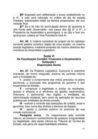 §6º Esgotado sem deliberação o prazo estabelecido no
§ 4º, o veto será colocado na ordem do dia da sessão
imediata, sobrestadas todas as demais proposições, até sua
votação final.
      §7º Se a lei não for promulgada dentro de quarenta e
oito horas pelo Governador, nos casos dos §§ 3º e 5º, o
Presidente da Assembléia a promulgará, e se não o fizer em
igual prazo, caberá ao Vice-Presidente fazê-lo.

     Art. 66. A matéria constante de projeto de lei rejeitado
somente poderá constituir objeto de novo projeto, na mesma
sessão legislativa, mediante proposta da maioria absoluta dos
membros da Assembléia Legislativa.

                        Seção VI
   Da Fiscalização Contábil, Financeira e Orçamentária
                       Subseção I
                   Disposições Gerais

      Art. 67. Os Poderes Legislativo, Executivo e Judiciário
manterão, de forma integrada, sistema de controle interno
com a finalidade de:
      I - avaliar o cumprimento das metas previstas no plano
plurianual, a execução dos programas de governo e dos
orçamentos do Estado;
      II - comprovar a legalidade e avaliar os resultados,
quanto à eficácia e à eficiência da gestão orçamentária,
financeira e patrimonial nos órgãos e entidades da
administração estadual, bem como da aplicação de recursos
públicos por entidades de direito privado;
      III - exercer o controle das operações de crédito, avais e
garantias, bem como dos direitos e deveres do Estado;
      IV - apoiar o controle externo no exercício de sua
missão institucional.
      Parágrafo único.         Os responsáveis pelo controle
interno, ao tomarem conhecimento de qualquer irregularidade
ou ilegalidade, dela darão ciência ao Tribunal de Contas do
Estado, sob pena de responsabilidade solidária.
                                                             71
 