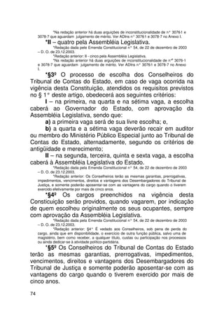 *Na redação anterior há duas arguições de inconstitucionalidade de n° 3076 e
                                                                                       -1
     3078-7 que aguardam julgamento de mérito. Ver ADIns n° 3076 e 3078-7 no Anexo I.
                                                                  -1
         *II – quatro pela Assembléia Legislativa.
              *Redação dada pele Emenda Constitucional n° 54, de 22 de dezembro de 2003
     – D. O. de 23.12.2003.
              *Redação anterior: II - cinco pela Assembléia Legislativa.
                                                                                   s
              *Na redação anterior há duas arguições de inconstitucionalidade de n° 3076-1
     e 3078-7 que aguardam julgamento de mérito. Ver ADIns n° 3076 e 3078-7 no Anexo
                                                                         -1
     I.
      *§3º O processo de escolha dos Conselheiros do
Tribunal de Contas do Estado, em caso de vaga ocorrida na
vigência desta Constituição, atendidos os requisitos previstos
no § 1° deste artigo, obedecerá aos seguintes critérios:
      I – na primeira, na quarta e na sétima vaga, a escolha
caberá ao Governador do Estado, com aprovação da
Assembléia Legislativa, sendo que:
      a) a primeira vaga será de sua livre escolha; e,
      b) a quarta e a sétima vaga deverão recair em auditor
ou membro do Ministério Público Especial junto ao Tribunal de
Contas do Estado, alternadamente, segundo os critérios de
antigüidade e merecimento;
      II – na segunda, terceira, quinta e sexta vaga, a escolha
caberá à Assembléia Legislativa do Estado.
               *Redação dada pela Emenda Constitucional n° 54, de 22 de dezembro de 2003
     – D. O. de 23.12.2003.
               *Redação anterior: Os Conselheiros terão as mesmas garantias, prerrogativas,
     impedimentos, vencimentos, direitos e vantagens dos Desembargadores do Tribunal de
     Justiça, e somente poderão aposentar-se com as vantagens do cargo quando o tiverem
     exercido efetivamente por mais de cinco anos.
     *§4º Os cargos preenchidos na vigência desta
Consticuição serão providos, quando vagarem, por indicação
de quem escolheu originalmente os seus ocupantes, sempre
com aprovação da Assembléia Legislativa.
              *Redação dada pela Emenda Constitucional n° 54, de 22 de dezembro de 2003
     – D. O. de 23.12.2003.
              *Redação anterior: §4° É vedado aos Conselheiros, sob pena de perda do
     cargo, ainda que em disponibilidade, o exercício de outra função pública, salvo uma de
     magistério, bem como receber, a qualquer título, custas ou participação nos processos
     ou ainda dedicar-se à atividade político-partidária.
      *§5º Os Conselheiros do Tribunal de Contas do Estado
terão as mesmas garantias, prerrogativas, impedimentos,
vencimentos, direitos e vantagens dos Desembargadores do
Tribunal de Justiça e somente poderão aposentar-se com as
vantagens do cargo quando o tiverem exercido por mais de
cinco anos.

74
 