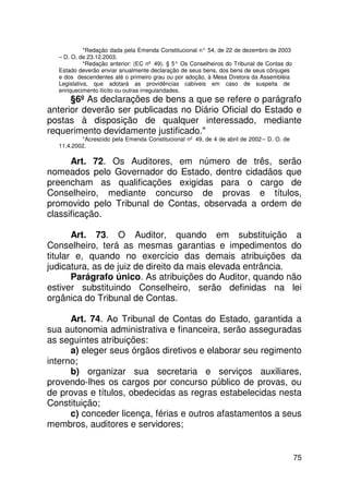 *Redação dada pela Emenda Constitucional n° 54, de 22 de dezembro de 2003
  – D. O. de 23.12.2003.
            *Redação anterior: (EC nº 49). § 5° Os Conselheiros do Tribunal de Contas do
  Estado deverão enviar anualmente declaração de seus bens, dos bens de seus cônjuges
  e dos descendentes até o primeiro grau ou por adoção, à Mesa Diretora da Assembléia
  Legislativa, que adotará as providências cabíveis em caso de suspeita de
  enriquecimento ilícito ou outras irregularidades.
      §6º As declarações de bens a que se refere o parágrafo
anterior deverão ser publicadas no Diário Oficial do Estado e
postas à disposição de qualquer interessado, mediante
requerimento devidamente justificado.
          *Acrescido pela Emenda Constitucional nº 49, de 4 de abril de 2002 – D. O. de
  11.4.2002.

      Art. 72. Os Auditores, em número de três, serão
nomeados pelo Governador do Estado, dentre cidadãos que
preencham as qualificações exigidas para o cargo de
Conselheiro, mediante concurso de provas e títulos,
promovido pelo Tribunal de Contas, observada a ordem de
classificação.

       Art. 73. O Auditor, quando em substituição a
Conselheiro, terá as mesmas garantias e impedimentos do
titular e, quando no exercício das demais atribuições da
judicatura, as de juiz de direito da mais elevada entrância.
       Parágrafo único. As atribuições do Auditor, quando não
estiver substituindo Conselheiro, serão definidas na lei
orgânica do Tribunal de Contas.

      Art. 74. Ao Tribunal de Contas do Estado, garantida a
sua autonomia administrativa e financeira, serão asseguradas
as seguintes atribuições:
      a) eleger seus órgãos diretivos e elaborar seu regimento
interno;
      b) organizar sua secretaria e serviços auxiliares,
provendo-lhes os cargos por concurso público de provas, ou
de provas e títulos, obedecidas as regras estabelecidas nesta
Constituição;
      c) conceder licença, férias e outros afastamentos a seus
membros, auditores e servidores;


                                                                                           75
 