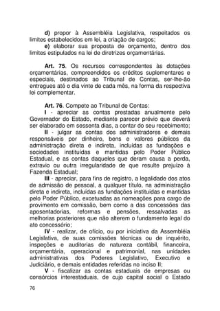 d) propor à Assembléia Legislativa, respeitados os
limites estabelecidos em lei, a criação de cargos;
      e) elaborar sua proposta de orçamento, dentro dos
limites estipulados na lei de diretrizes orçamentárias.

      Art. 75. Os recursos correspondentes às dotações
orçamentárias, compreendidos os créditos suplementares e
especiais, destinados ao Tribunal de Contas, ser-lhe-ão
entregues até o dia vinte de cada mês, na forma da respectiva
lei complementar.

      Art. 76. Compete ao Tribunal de Contas:
      I - apreciar as contas prestadas anualmente pelo
Governador do Estado, mediante parecer prévio que deverá
ser elaborado em sessenta dias, a contar do seu recebimento;
      II - julgar as contas dos administradores e demais
responsáveis por dinheiro, bens e valores públicos da
administração direta e indireta, incluídas as fundações e
sociedades instituídas e mantidas pelo Poder Público
Estadual, e as contas daqueles que deram causa a perda,
extravio ou outra irregularidade de que resulte prejuízo à
Fazenda Estadual;
      III - apreciar, para fins de registro, a legalidade dos atos
de admissão de pessoal, a qualquer título, na administração
direta e indireta, incluídas as fundações instituídas e mantidas
pelo Poder Público, excetuadas as nomeações para cargo de
provimento em comissão, bem como a das concessões das
aposentadorias, reformas e pensões, ressalvadas as
melhorias posteriores que não alterem o fundamento legal do
ato concessório;
      IV - realizar, de ofício, ou por iniciativa da Assembléia
Legislativa, de suas comissões técnicas ou de inquérito,
inspeções e auditorias de natureza contábil, financeira,
orçamentária, operacional e patrimonial, nas unidades
administrativas dos Poderes Legislativo, Executivo e
Judiciário, e demais entidades referidas no inciso II;
      V - fiscalizar as contas estaduais de empresas ou
consórcios interestaduais, de cujo capital social o Estado
76
 