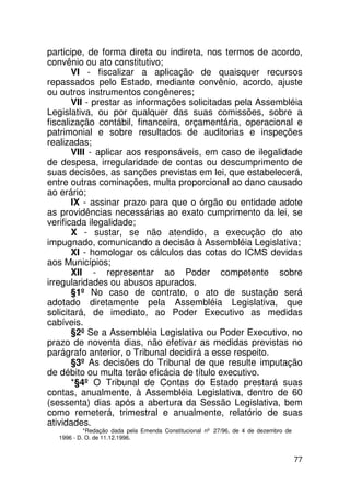 participe, de forma direta ou indireta, nos termos de acordo,
convênio ou ato constitutivo;
       VI - fiscalizar a aplicação de quaisquer recursos
repassados pelo Estado, mediante convênio, acordo, ajuste
ou outros instrumentos congêneres;
       VII - prestar as informações solicitadas pela Assembléia
Legislativa, ou por qualquer das suas comissões, sobre a
fiscalização contábil, financeira, orçamentária, operacional e
patrimonial e sobre resultados de auditorias e inspeções
realizadas;
       VIII - aplicar aos responsáveis, em caso de ilegalidade
de despesa, irregularidade de contas ou descumprimento de
suas decisões, as sanções previstas em lei, que estabelecerá,
entre outras cominações, multa proporcional ao dano causado
ao erário;
       IX - assinar prazo para que o órgão ou entidade adote
as providências necessárias ao exato cumprimento da lei, se
verificada ilegalidade;
       X - sustar, se não atendido, a execução do ato
impugnado, comunicando a decisão à Assembléia Legislativa;
       XI - homologar os cálculos das cotas do ICMS devidas
aos Municípios;
       XII - representar ao Poder competente sobre
irregularidades ou abusos apurados.
       §1º No caso de contrato, o ato de sustação será
adotado diretamente pela Assembléia Legislativa, que
solicitará, de imediato, ao Poder Executivo as medidas
cabíveis.
       §2º Se a Assembléia Legislativa ou Poder Executivo, no
prazo de noventa dias, não efetivar as medidas previstas no
parágrafo anterior, o Tribunal decidirá a esse respeito.
       §3º As decisões do Tribunal de que resulte imputação
de débito ou multa terão eficácia de título executivo.
       *§4º O Tribunal de Contas do Estado prestará suas
contas, anualmente, à Assembléia Legislativa, dentro de 60
(sessenta) dias após a abertura da Sessão Legislativa, bem
como remeterá, trimestral e anualmente, relatório de suas
atividades.
           *Redação dada pela Emenda Constitucional nº 27/96, de 4 de dezembro de
  1996 - D. O. de 11.12.1996.


                                                                                    77
 