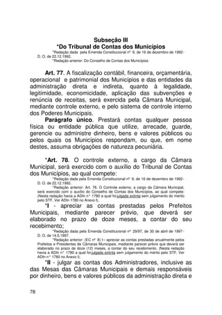 Subseção III
                *Do Tribunal de Contas dos Municípios
              *Redação dada pela Emenda Constitucional nº 9, de 16 de dezembro de 1992 -
     D. O. de 22.12.1992.
              *Redação anterior: Do Conselho de Contas dos Municípios


       Art. 77. A fiscalização contábil, financeira, orçamentária,
operacional e patrimonial dos Municípios e das entidades da
administração direta e indireta, quanto à legalidade,
legitimidade, economicidade, aplicação das subvenções e
renúncia de receitas, será exercida pela Câmara Municipal,
mediante controle externo, e pelo sistema de controle interno
dos Poderes Municipais.
       Parágrafo único. Prestará contas qualquer pessoa
física ou entidade pública que utilize, arrecade, guarde,
gerencie ou administre dinheiro, bens e valores públicos ou
pelos quais os Municípios respondam, ou que, em nome
destes, assuma obrigações de natureza pecuniária.

     *Art. 78. O controle externo, a cargo da Câmara
Municipal, será exercido com o auxílio do Tribunal de Contas
dos Municípios, ao qual compete:
              *Redação dada pela Emenda Constitucional nº 9, de 16 de dezembro de 1992 -
     D. O. de 22.12.1992.
              *Redação anterior: Art. 78. O Controle externo, a cargo da Câmara Municipal,
     será exercido com o auxílio do Conselho de Contas dos Municípios, ao qual compete:
     (Nesta redação havia a ADIn n° 1780 a qual foi julgada extinta sem julgamento do mérito
     pelo STF. Ver ADIn 1780 no Anexo I).
     *I - apreciar as contas prestadas pelos Prefeitos
Municipais, mediante parecer prévio, que deverá ser
elaborado no prazo de doze meses, a contar do seu
recebimento;
              *Redação dada pela Emenda Constitucional nº 29/97, de 30 de abril de 1997 -
     D. O. de 14.5.1997.
              *Redação anterior: (EC nº 8) I – apreciar as contas prestadas anualmente pelos
     Prefeitos e Presidentes de Câmaras Municipais, mediante parecer prévio que deverá ser
     elaborado no prazo de doze (12) meses, a contar do seu recebimento. (Nesta redação
     havia a ADIn n° 1780 a qual foi julgada extinta sem julgamento do mérito pelo STF. Ver
     ADIn n° 1780 no Anexo I).
      *II - julgar as contas dos Administradores, inclusive as
das Mesas das Câmaras Municipais e demais responsáveis
por dinheiro, bens e valores públicos da administração direta e

78
 