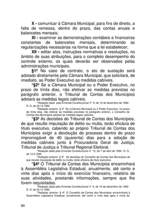 X - comunicar à Câmara Municipal, para fins de direito, a
falta de remessa, dentro do prazo, das contas anuais e
balancetes mensais;
      XI - examinar as demonstrações contábeis e financeiras
constantes de balancetes mensais, determinando as
regularizações necessárias na forma que a lei estabelecer;
      XII - editar atos, instruções normativas e resoluções, no
âmbito de suas atribuições, para o completo desempenho do
controle externo, os quais deverão ser observados pelas
administrações municipais.
      §1º No caso de contrato, o ato de sustação será
adotado diretamente pela Câmara Municipal, que solicitará, de
imediato, ao Poder Executivo as medidas cabíveis.
      *§2º Se a Câmara Municipal ou o Poder Executivo, no
prazo de trinta dias, não efetivar as medidas previstas no
parágrafo anterior, o Tribunal de Contas dos Municípios
adotará as medidas legais cabíveis.
               *Redação dada pela Emenda Constitucional nº 9, de 16 de dezembro de 1992 -
     D. O. de 22.12.1992.
               *Redação anterior: § 2º Se a Câmara Municipal ou o Poder Executivo, no prazo
     de trinta dias, não efetivar as medidas previstas no parágrafo anterior, o Conselho de
     Contas dos Municípios adotará as medidas legais cabíveis.
       *§3º As decisões do Tribunal de Contas dos Municípios,
de que resulte imputação de delito ou multa, terão eficácia de
título executivo, cabendo ao próprio Tribunal de Contas dos
Municípios exigir a devolução do processo dentro do prazo
improrrogável de 40 (quarenta) dias para a adoção de
medidas cabíveis junto à Procuradoria Geral de Justiça,
Tribunal de Justiça e Tribunal Regional Eleitoral.
              *Redação dada pela Emenda Constitucional nº 15, de 7 de abril de 1994 - D. O.
     de 13.4.1994.
              *Redação anterior: § 3º As decisões do Conselho de Contas dos Municípios de
     que resulte imputação de delito ou multa, terão eficácia de título executivo.
      *§4º O Tribunal de Contas dos Municípios encaminhará
à Assembléia Legislativa Estadual, anualmente, até cento e
vinte dias após o início do exercício financeiro, relatório de
suas atividades, prestando informações, sempre que lhe
forem requisitadas.
              *Redação dada pela Emenda Constitucional nº 9, de 16 de dezembro de 1992 -
     D. O. de 22.12.1992.
              *Redação anterior: § 4º O Conselho de Contas dos Municípios encaminhará à
     Assembléia Legislativa Estadual, anualmente, até cento e vinte dias após o início do


80
 