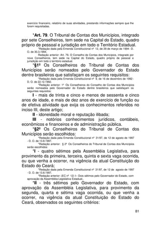 exercício financeiro, relatório de suas atividades, prestando informações sempre que lhe
  forem requisitadas.


      *Art. 79. O Tribunal de Contas dos Municípios, integrado
por sete Conselheiros, tem sede na Capital do Estado, quadro
próprio de pessoal e jurisdição em todo o Território Estadual.
            *Redação dada pela Emenda Constitucional nº 12, de 29 de março de 1994 - D.
  O. de 30.3.1994.
            Redação anterior: Art. 79. O Conselho de Contas dos Municípios, integrado por
  nove Conselheiros, tem sede na Capital do Estado, quadro próprio de pessoal e
  jurisdição em todo o território estadual.
      *§1º Os Conselheiros do Tribunal de Contas dos
Municípios serão nomeados pelo Governador do Estado
dentre brasileiros que satisfaçam os seguintes requisitos:
           *Redação dada pela Emenda Constitucional nº 9, de 16 de dezembro de 1992 -
  D. O. de 22.12.1992.
           *Redação anterior: 1º Os Conselheiros do Conselho de Contas dos Municípios
  serão nomeados pelo Governador do Estado dentre brasileiros que satisfaçam os
  seguintes requisitos:
      I - mais de trinta e cinco e menos de sessenta e cinco
anos de idade, e mais de dez anos de exercício de função ou
de efetiva atividade que exija os conhecimentos referidos no
inciso III, deste artigo;
      II - idoneidade moral e reputação ilibada;
      III - notórios conhecimentos jurídicos, contábeis,
econômicos e financeiros e de administração pública.
      *§2º Os Conselheiros do Tribunal de Contas dos
Municípios serão escolhidos:
            *Redação dada pela Emenda Constitucional nº 31/97, de 12 de agosto de 1997
  - D. O. de 13.8.1997.
            *Redação anterior: § 2º Os Conselheiros do Tribunal de Contas dos Municípios
  serão escolhidos:
     *I - quatro sétimos pela Assembléia Legislativa, para
provimento da primeira, terceira, quinta e sexta vaga ocorrida,
ou que venha a ocorrer, na vigência da atual Constituição do
Estado do Ceará;
            *Redação dada pela Emenda Constitucional nº 31/97, de 12 de agosto de 1997
  - D. O. de 13.8.1997.
            *Redação anterior: (EC nº 12) I – Dois sétimos pelo Governador do Estado, com
  aprovação da Assembléia Legislativa Estadual;.
      *II - três sétimos pelo Governador do Estado, com
aprovação da Assembléia Legislativa, para provimento da
segunda, quarta e sétima vaga ocorrida, ou que venha a
ocorrer, na vigência da atual Constituição do Estado do
Ceará, observados os seguintes critérios:

                                                                                             81
 