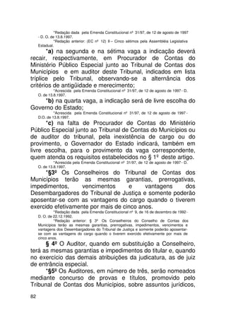 *Redação dada pela Emenda Constitucional nº 31/97, de 12 de agosto de 1997
     - D. O. de 13.8.1997.
               *Redação anterior: (EC nº 12) II – Cinco sétimos pela Assembléia Legislativa
     Estadual.
       *a) na segunda e na sétima vaga a indicação deverá
recair, respectivamente, em Procurador de Contas do
Ministério Público Especial junto ao Tribunal de Contas dos
Municípios e em auditor deste Tribunal, indicados em lista
tríplice pelo Tribunal, observando-se a alternância dos
critérios de antigüidade e merecimento;
              *Acrescida pela Emenda Constitucional nº 31/97, de 12 de agosto de 1997 - D.
     O. de 13.8.1997.
     *b) na quarta vaga, a indicação será de livre escolha do
Governo do Estado;
              *Acrescida pela Emenda Constitucional nº 31/97, de 12 de agosto de 1997 -
     D.O. de 13.8.1997.
      *c) na falta de Procurador de Contas do Ministério
Público Especial junto ao Tribunal de Contas do Municípios ou
de auditor do tribunal, pela inexistência de cargo ou do
provimento, o Governador do Estado indicará, também em
livre escolha, para o provimento da vaga correspondente,
quem atenda os requisitos estabelecidos no § 1º deste artigo.
              *Acrescida pela Emenda Constitucional nº 31/97, de 12 de agosto de 1997 - D.
     O. de 13.8.1997.
      *§3º Os Conselheiros do Tribunal de Contas dos
Municípios terão as mesmas garantias, prerrogativas,
impedimentos,      vencimentos      e     vantagens  dos
Desembargadores do Tribunal de Justiça e somente poderão
aposentar-se com as vantagens do cargo quando o tiverem
exercido efetivamente por mais de cinco anos.
              *Redação dada pela Emenda Constitucional nº 9, de 16 de dezembro de 1992 -
     D. O. de 22.12.1992.
              *Redação anterior: § 3º Os Conselheiros do Conselho de Contas dos
     Municípios terão as mesmas garantias, prerrogativas, impedimentos, vencimentos e
     vantagens dos Desembargadores do Tribunal de Justiça e somente poderão aposentar-
     se com as vantagens do cargo quando o tiverem exercido efetivamente por mais de
     cinco anos.
      § 4º O Auditor, quando em substituição a Conselheiro,
terá as mesmas garantias e impedimentos do titular e, quando
no exercício das demais atribuições da judicatura, as de juiz
de entrância especial.
      *§5º Os Auditores, em número de três, serão nomeados
mediante concurso de provas e títulos, promovido pelo
Tribunal de Contas dos Municípios, sobre assuntos jurídicos,
82
 
