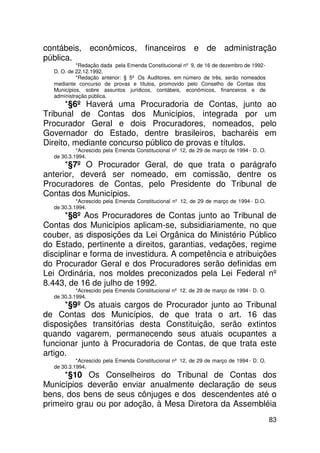 contábeis, econômicos, financeiros e de administração
pública.
           *Redação dada pela Emenda Constitucional nº 9, de 16 de dezembro de 1992 -
  D. O. de 22.12.1992.
           *Redação anterior: § 5º Os Auditores, em número de três, serão nomeados
  mediante concurso de provas e títulos, promovido pelo Conselho de Contas dos
  Municípios, sobre assuntos jurídicos, contábeis, econômicos, financeiros e de
  administração pública.
      *§6º Haverá uma Procuradoria de Contas, junto ao
Tribunal de Contas dos Municípios, integrada por um
Procurador Geral e dois Procuradores, nomeados, pelo
Governador do Estado, dentre brasileiros, bacharéis em
Direito, mediante concurso público de provas e títulos.
           *Acrescido pela Emenda Constitucional nº 12, de 29 de março de 1994 - D. O.
  de 30.3.1994.
      *§7º O Procurador Geral, de que trata o parágrafo
anterior, deverá ser nomeado, em comissão, dentre os
Procuradores de Contas, pelo Presidente do Tribunal de
Contas dos Municípios.
           *Acrescido pela Emenda Constitucional nº 12, de 29 de março de 1994 - D.O.
  de 30.3.1994.
      *§8º Aos Procuradores de Contas junto ao Tribunal de
Contas dos Municípios aplicam-se, subsidiariamente, no que
couber, as disposições da Lei Orgânica do Ministério Público
do Estado, pertinente a direitos, garantias, vedações, regime
disciplinar e forma de investidura. A competência e atribuições
do Procurador Geral e dos Procuradores serão definidas em
Lei Ordinária, nos moldes preconizados pela Lei Federal nº
8.443, de 16 de julho de 1992.
           *Acrescido pela Emenda Constitucional nº 12, de 29 de março de 1994 - D. O.
  de 30.3.1994.
      *§9º Os atuais cargos de Procurador junto ao Tribunal
de Contas dos Municípios, de que trata o art. 16 das
disposições transitórias desta Constituição, serão extintos
quando vagarem, permanecendo seus atuais ocupantes a
funcionar junto à Procuradoria de Contas, de que trata este
artigo.
           *Acrescido pela Emenda Constitucional nº 12, de 29 de março de 1994 - D. O.
  de 30.3.1994.
     *§10 Os Conselheiros do Tribunal de Contas dos
Municípios deverão enviar anualmente declaração de seus
bens, dos bens de seus cônjuges e dos descendentes até o
primeiro grau ou por adoção, à Mesa Diretora da Assembléia
                                                                                         83
 