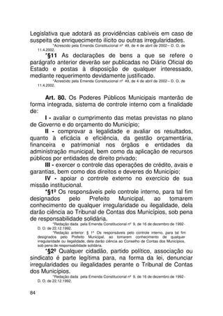 Legislativa que adotará as providências cabíveis em caso de
suspeita de enriquecimento ilícito ou outras irregularidades.
             *Acrescido pela Emenda Constitucional nº 49, de 4 de abril de 2002 – D. O. de
     11.4.2002.
     *§11 As declarações de bens a que se refere o
parágrafo anterior deverão ser publicadas no Diário Oficial do
Estado e postas à disposição de qualquer interessado,
mediante requerimento devidamente justificado.
             *Acrescido pela Emenda Constitucional nº 49, de 4 de abril de 2002 – D. O. de
     11.4.2002.


      Art. 80. Os Poderes Públicos Municipais manterão de
forma integrada, sistema de controle interno com a finalidade
de:
      I - avaliar o cumprimento das metas previstas no plano
de Governo e do orçamento do Município;
      II - comprovar a legalidade e avaliar os resultados,
quanto à eficácia e eficiência, da gestão orçamentária,
financeira e patrimonial nos órgãos e entidades da
administração municipal, bem como da aplicação de recursos
públicos por entidades de direito privado;
      III - exercer o controle das operações de crédito, avais e
garantias, bem como dos direitos e deveres do Município;
      IV - apoiar o controle externo no exercício de sua
missão institucional.
      *§1º Os responsáveis pelo controle interno, para tal fim
designados       pelo   Prefeito    Municipal,  ao     tomarem
conhecimento de qualquer irregularidade ou ilegalidade, dela
darão ciência ao Tribunal de Contas dos Municípios, sob pena
de responsabilidade solidária.
               *Redação dada pela Emenda Constitucional nº 9, de 16 de dezembro de 1992 -
     D. O. de 22.12.1992.
               *Redação anterior: § 1º Os responsáveis pelo controle interno, para tal fim
     designados pelo Prefeito Municipal, ao tomarem conhecimento de qualquer
     irregularidade ou ilegalidade, dela darão ciência ao Conselho de Contas dos Municípios,
     sob pena de responsabilidade solidária.
      *§2º Qualquer cidadão, partido político, associação ou
sindicato é parte legítima para, na forma da lei, denunciar
irregularidades ou ilegalidades perante o Tribunal de Contas
dos Municípios.
              *Redação dada pela Emenda Constitucional nº 9, de 16 de dezembro de 1992 -
     D. O. de 22.12.1992.


84
 