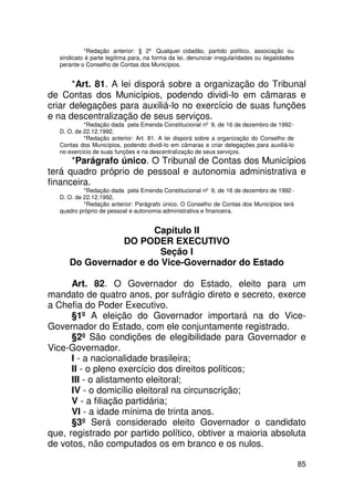 *Redação anterior: § 2º Qualquer cidadão, partido político, associação ou
  sindicato é parte legítima para, na forma da lei, denunciar irregularidades ou ilegalidades
  perante o Conselho de Contas dos Municípios.


      *Art. 81. A lei disporá sobre a organização do Tribunal
de Contas dos Municípios, podendo dividi-lo em câmaras e
criar delegações para auxiliá-lo no exercício de suas funções
e na descentralização de seus serviços.
           *Redação dada pela Emenda Constitucional nº 9, de 16 de dezembro de 1992 -
  D. O. de 22.12.1992.
           *Redação anterior: Art. 81. A lei disporá sobre a organização do Conselho de
  Contas dos Municípios, podendo dividi-lo em câmaras e criar delegações para auxiliá-lo
  no exercício de suas funções e na descentralização de seus serviços.
      *Parágrafo único. O Tribunal de Contas dos Municípios
terá quadro próprio de pessoal e autonomia administrativa e
financeira.
           *Redação dada pela Emenda Constitucional nº 9, de 16 de dezembro de 1992 -
  D. O. de 22.12.1992.
           *Redação anterior: Parágrafo único. O Conselho de Contas dos Municípios terá
  quadro próprio de pessoal e autonomia administrativa e financeira.


                      Capítulo II
               DO PODER EXECUTIVO
                        Seção I
     Do Governador e do Vice-Governador do Estado

      Art. 82. O Governador do Estado, eleito para um
mandato de quatro anos, por sufrágio direto e secreto, exerce
a Chefia do Poder Executivo.
      §1º A eleição do Governador importará na do Vice-
Governador do Estado, com ele conjuntamente registrado.
      §2º São condições de elegibilidade para Governador e
Vice-Governador.
      I - a nacionalidade brasileira;
      II - o pleno exercício dos direitos políticos;
      III - o alistamento eleitoral;
      IV - o domicílio eleitoral na circunscrição;
      V - a filiação partidária;
      VI - a idade mínima de trinta anos.
      §3º Será considerado eleito Governador o candidato
que, registrado por partido político, obtiver a maioria absoluta
de votos, não computados os em branco e os nulos.

                                                                                                85
 