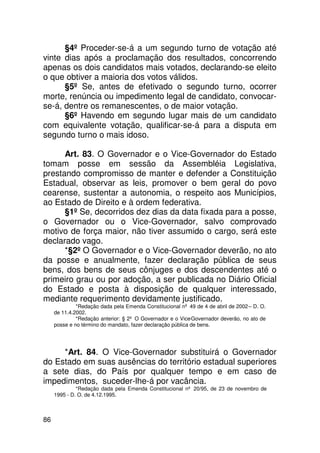 §4º Proceder-se-á a um segundo turno de votação até
vinte dias após a proclamação dos resultados, concorrendo
apenas os dois candidatos mais votados, declarando-se eleito
o que obtiver a maioria dos votos válidos.
      §5º Se, antes de efetivado o segundo turno, ocorrer
morte, renúncia ou impedimento legal de candidato, convocar-
se-á, dentre os remanescentes, o de maior votação.
      §6º Havendo em segundo lugar mais de um candidato
com equivalente votação, qualificar-se-á para a disputa em
segundo turno o mais idoso.

      Art. 83. O Governador e o Vice-Governador do Estado
tomam posse em sessão da Assembléia Legislativa,
prestando compromisso de manter e defender a Constituição
Estadual, observar as leis, promover o bem geral do povo
cearense, sustentar a autonomia, o respeito aos Municípios,
ao Estado de Direito e à ordem federativa.
      §1º Se, decorridos dez dias da data fixada para a posse,
o Governador ou o Vice-Governador, salvo comprovado
motivo de força maior, não tiver assumido o cargo, será este
declarado vago.
      *§2º O Governador e o Vice-Governador deverão, no ato
da posse e anualmente, fazer declaração pública de seus
bens, dos bens de seus cônjuges e dos descendentes até o
primeiro grau ou por adoção, a ser publicada no Diário Oficial
do Estado e posta à disposição de qualquer interessado,
mediante requerimento devidamente justificado.
              *Redação dada pela Emenda Constitucional nº 49 de 4 de abril de 2002 – D. O.
     de 11.4.2002.
              *Redação anterior: § 2º O Governador e o Vice-Governador deverão, no ato de
     posse e no término do mandato, fazer declaração pública de bens.




     *Art. 84. O Vice-Governador substituirá o Governador
do Estado em suas ausências do território estadual superiores
a sete dias, do País por qualquer tempo e em caso de
impedimentos, suceder-lhe-á por vacância.
              *Redação dada pela Emenda Constitucional nº 20/95, de 23 de novembro de
     1995 - D. O. de 4.12.1995.



86
 