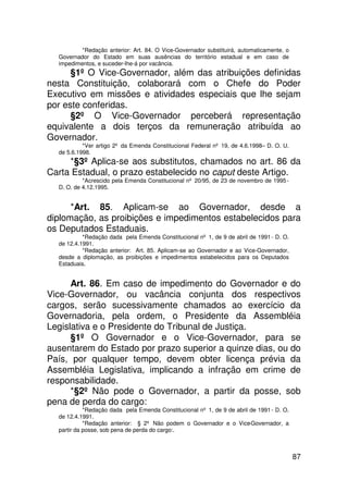 *Redação anterior: Art. 84. O Vice-Governador substituirá, automaticamente, o
  Governador do Estado em suas ausências do território estadual e em caso de
  impedimentos, e suceder-lhe-á por vacância.
      §1º O Vice-Governador, além das atribuições definidas
nesta Constituição, colaborará com o Chefe do Poder
Executivo em missões e atividades especiais que lhe sejam
por este conferidas.
      §2º O Vice-Governador perceberá representação
equivalente a dois terços da remuneração atribuída ao
Governador.
           *Ver artigo 2º da Emenda Constitucional Federal nº 19, de 4.6.1998– D. O. U.
  de 5.6.1998.
     *§3º Aplica-se aos substitutos, chamados no art. 86 da
Carta Estadual, o prazo estabelecido no caput deste Artigo.
           *Acrescido pela Emenda Constitucional nº 20/95, de 23 de novembro de 1995 -
  D. O. de 4.12.1995.


      *Art. 85. Aplicam-se ao Governador, desde a
diplomação, as proibições e impedimentos estabelecidos para
os Deputados Estaduais.
           *Redação dada pela Emenda Constitucional nº 1, de 9 de abril de 1991 - D. O.
  de 12.4.1991.
           *Redação anterior: Art. 85. Aplicam-se ao Governador e ao Vice-Governador,
  desde a diplomação, as proibições e impedimentos estabelecidos para os Deputados
  Estaduais.


      Art. 86. Em caso de impedimento do Governador e do
Vice-Governador, ou vacância conjunta dos respectivos
cargos, serão sucessivamente chamados ao exercício da
Governadoria, pela ordem, o Presidente da Assembléia
Legislativa e o Presidente do Tribunal de Justiça.
      §1º O Governador e o Vice-Governador, para se
ausentarem do Estado por prazo superior a quinze dias, ou do
País, por qualquer tempo, devem obter licença prévia da
Assembléia Legislativa, implicando a infração em crime de
responsabilidade.
      *§2º Não pode o Governador, a partir da posse, sob
pena de perda do cargo:
            *Redação dada pela Emenda Constitucional nº 1, de 9 de abril de 1991 - D. O.
  de 12.4.1991.
            *Redação anterior: § 2º Não podem o Governador e o Vice-Governador, a
  partir da posse, sob pena de perda do cargo:.



                                                                                           87
 