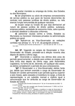 a) aceitar mandato ou emprego da União, dos Estados
ou dos Municípios;
      b) ser proprietário ou sócio de empresa concessionária
de serviço público ou que goze de favores decorrentes de
contrato com pessoas jurídicas de direito público, ou nela
exercer função remunerada de qualquer natureza;
      c) ocupar cargo ou função de que seja demissível ad
nutum de pessoa jurídica de direito público, autarquia,
empresa pública, sociedade de economia mista, salvo quando
o contrato obedecer a cláusulas uniformes;
      d) patrocinar causas contra a União, Estados ou
Municípios ou favorecer interesses privados na administração
pública em geral.
      *§3º Aplicam-se ao Vice-Governador as vedações
contidas nas alíneas “a”, “b” e “d”, do parágrafo anterior.
             * Acrescido pela Emenda Constitucional nº 1, de 9 de abril de 1991 - D. O. de
     12.4.1991.


      Art. 87. Vagando os cargos de Governador e Vice-
Governador do Estado, proceder-se-á eleição noventa dias
depois de aberta a última vaga.
      §1º Ocorrendo a vacância nos últimos dois anos do
período governamental, a eleição para ambos os cargos será
feita trinta dias depois da última vaga, pela Assembléia
Legislativa, na forma da lei, devendo, em qualquer dos casos,
os eleitos completarem o período de seus antecessores.
      *§2º O Governador e o Vice-Governador eleitos farão
jus, desde que tenham exercido o cargo de Governador do
Estado em caráter permanente e por período igual ou superior
a seis meses, após cessada a investidura no cargo, a título de
representação, a um subsídio mensal e vitalício igual à
remuneração que for atribuída ao cargo de Governador do
Estado do Ceará.
              *Acrescido pela Emenda Constitucional nº 50, de 16 de dezembro de 2002 – D.
     O. de 27.12.2002.
              *O § 2º havia sido revogado pela Emenda Constitucional nº 20/95, de 23 de
     novembro de 1995 - D.O. de 4.12.1995.
              *Redação anterior: § 2º - cessada a investidura no cargo de Governador do
     Estado, quem o tiver exercido em caráter permanente, fará jus, a título de representação,
     a um subsídio mensal e vitalício igual a remuneração do cargo do Desembargador
     Presidente do Tribunal de Justiça, percebida em espécie a qualquer título.


88
 