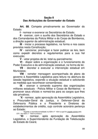 Seção II
           Das Atribuições do Governador do Estado

       Art. 88. Compete privativamente ao Governador do
Estado:
       I - nomear e exonerar os Secretários de Estado;
       II - exercer, com o auxílio dos Secretários de Estado e
dos Comandantes da Policia Militar e do Corpo de Bombeiros,
a direção superior da administração estadual;
       III - iniciar o processo legislativo, na forma e nos casos
previstos nesta Constituição;
       IV - sancionar, promulgar e fazer publicar as leis, bem
como expedir decretos e regulamentos para a sua fiel
execução;
       V - vetar projetos de lei, total ou parcialmente;
       VI - dispor sobre a organização e o funcionamento do
Poder Executivo e da administração estadual, na forma da lei;
       VII - decretar e executar a intervenção estadual em
Municípios;
       VIII - remeter mensagem acompanhada de plano de
governo à Assembléia Legislativa para leitura na abertura da
sessão legislativa, expondo a situação estadual e solicitando
as medidas que reconhecer consentâneas;
       IX - exercer o comando supremo das organizações
militares estaduais - Polícia Militar e Corpo de Bombeiros - e
promover seus oficiais e nomeá-los para os cargos que lhes
são privativos;
       *X - nomear, após aprovação da Assembléia Legislativa,
o Procurador-Geral da Justiça, o Defensor-Geral da
Defensoria Pública e o Presidente e Diretores de
estabelecimentos de crédito, cujo controle acionário pertença
ao Estado;
           *Argüida a inconstitucionalidade na ADIn nº 143-4 a qual foi julgada extinta pelo
   STF. Ver ADIn n° 143 no Anexo I.
                       -4
      *XI - nomear, após aprovação da Assembléia
Legislativa, o Superintendente da Fundação de Teleducação
do Estado do Ceará;

                                                                                               89
 