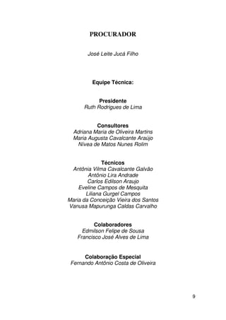 PROCURADOR

        José Leite Jucá Filho




         Equipe Técnica:


            Presidente
      Ruth Rodrigues de Lima


           Consultores
  Adriana Maria de Oliveira Martins
  Maria Augusta Cavalcante Araújo
   Nívea de Matos Nunes Rolim


              Técnicos
 Antônia Vilma Cavalcante Galvão
        Antônio Lira Andrade
        Carlos Edilson Araujo
    Eveline Campos de Mesquita
       Liliana Gurgel Campos
Maria da Conceição Vieira dos Santos
Vanusa Mapurunga Caldas Carvalho


          Colaboradores
     Edmilson Felipe de Sousa
   Francisco José Alves de Lima


      Colaboração Especial
 Fernando Antônio Costa de Oliveira




                                       9
 