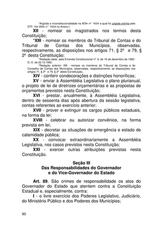 *Argüida a inconstitucionalidade na ADIn nº 143-4 a qual foi julgada extinta pelo
     STF. Ver ADIn n° 143 no Anexo I.
                         -4
      XII - nomear os magistrados nos termos desta
Constituição;
      *XIII - nomear os membros do Tribunal de Contas e do
Tribunal     de   Contas   dos   Municípios,     observadas,
respectivamente, as disposições nos artigos 71, § 2º e 79, §
2º desta Constituição;
               *Redação dada pela Emenda Constitucional nº 9, de 16 de dezembro de 1992 -
     D. O. de 22.12.1992.
               *Redação anterior: XIII - nomear os membros do Tribunal de Contas e do
     Conselho de Contas dos Municípios, observadas, respectivamente, as disposições nos
     artigos 71, § 2º e 79, § 2º desta Constituição;.
      XIV - conferir condecorações e distinções honoríficas;
      XV - enviar à Assembléia Legislativa o plano plurianual,
o projeto de lei de diretrizes orçamentárias e as propostas de
orçamentos previstos nesta Constituição;
      XVI - prestar, anualmente, à Assembléia Legislativa,
dentro de sessenta dias após abertura da sessão legislativa,
contas referentes ao exercício anterior;
      XVII - prover e extinguir os cargos públicos estaduais,
na forma da lei;
      XVIII - celebrar ou autorizar convênios, na forma
prevista em lei;
      XIX - decretar as situações de emergência e estado de
calamidade pública;
      XX - convocar extraordinariamente a Assembléia
Legislativa, nos casos previstos nesta Constituição;
      XXI - exercer outras atribuições previstas nesta
Constituição.
                              Seção III
                Das Responsabilidades do Governador
                   e do Vice-Governador do Estado
     Art. 89. São crimes de responsabilidade os atos do
Governador do Estado que atentem contra a Constituição
Estadual e, especialmente, contra:
     I - o livre exercício dos Poderes Legislativo, Judiciário,
do Ministério Público e dos Poderes dos Municípios;

90
 