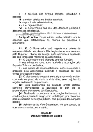 II - o exercício dos direitos políticos, individuais e
sociais;
      III - a ordem pública no âmbito estadual;
      IV - a probidade administrativa;
      V - a lei orçamentária;
      *VI - o cumprimento das leis, das decisões judiciais e
deliberações legislativas.
          *Argüida a inconstitucionalidade na ADIn nº 143-4 a qual foi julgada extinta pelo
  STF. Ver ADIn n° 143 no Anexo I.
                      -4
      Parágrafo único. Esses crimes serão definidos em lei
especial, que estabelecerá as normas de processo e
julgamento.

      Art. 90. O Governador será julgado nos crimes de
responsabilidade pela Assembléia Legislativa e, nos comuns,
pelo Superior Tribunal de Justiça, após admitida a acusação
por dois terços dos membros da Assembléia.
      §1º O Governador será afastado de suas funções:
      I - nos crimes comuns, após recebida a acusação pelo
Superior Tribunal de Justiça;
      II - nos crimes de responsabilidade, após instaurado o
processo pela Assembléia, acolhida a acusação por dois
terços dos seus membros.
      §2º O afastamento cessará, se o julgamento não estiver
concluído no prazo de cento e vinte dias, sem prejuízo do
regular andamento do processo.
      §3º Será assegurada ao acusado ampla defesa,
somente prevalecendo a acusação se por ela se
pronunciarem dois terços dos Deputados.
      §4º Declarada procedente a acusação limitar-se-á a
condenação à perda do cargo, com inabilitação, por oito anos,
para o exercício de função pública, sem prejuízo das sanções
penais.
      §5º Aplicam-se ao Vice-Governador, no que couber, as
normas constantes desta seção.

                                Seção IV
                        Dos Secretários de Estado

                                                                                              91
 