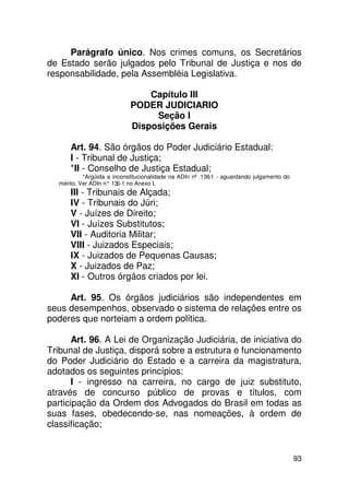 Parágrafo único. Nos crimes comuns, os Secretários
de Estado serão julgados pelo Tribunal de Justiça e nos de
responsabilidade, pela Assembléia Legislativa.

                                 Capítulo III
                             PODER JUDICIARIO
                                  Seção I
                             Disposições Gerais

       Art. 94. São órgãos do Poder Judiciário Estadual:
       I - Tribunal de Justiça;
       *II - Conselho de Justiça Estadual;
            *Argüida a inconstitucionalidade na ADIn nº 136-1 - aguardando julgamento do
   mérito. Ver ADIn n° 13 no Anexo I.
                         6-1
       III - Tribunais de Alçada;
       IV - Tribunais do Júri;
       V - Juízes de Direito;
       VI - Juízes Substitutos;
       VII - Auditoria Militar;
       VIII - Juizados Especiais;
       IX - Juizados de Pequenas Causas;
       X - Juizados de Paz;
       XI - Outros órgãos criados por lei.

     Art. 95. Os órgãos judiciários são independentes em
seus desempenhos, observado o sistema de relações entre os
poderes que norteiam a ordem política.

       Art. 96. A Lei de Organização Judiciária, de iniciativa do
Tribunal de Justiça, disporá sobre a estrutura e funcionamento
do Poder Judiciário do Estado e a carreira da magistratura,
adotados os seguintes princípios:
       I - ingresso na carreira, no cargo de juiz substituto,
através de concurso público de provas e títulos, com
participação da Ordem dos Advogados do Brasil em todas as
suas fases, obedecendo-se, nas nomeações, à ordem de
classificação;


                                                                                           93
 