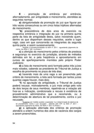 II - promoção de entrância por entrância,
alternadamente, por antigüidade e merecimento, atendidas as
seguintes normas:
      a) obrigatoriedade da promoção do juiz que figurar por
três vezes consecutivas ou em cinco listas tríplices alternadas
de merecimento;
      *b) preexistência de dois anos de exercício na
respectiva entrância e integração do juiz na primeira quinta
parte da lista de antigüidade desta, salvo inexistindo quem,
dentre os que disponham desses requisitos, aceite o lugar
vago, caso em que concorrerão os integrantes da segunda
quinta parte, e assim sucessivamente;
              *Argüida a inconstitucionalidade na ADIn nº 251-1 - aguardando julgamento do
     mérito. Ver ADIn n° 25 no Anexo I.
                           1-1
       c) a aferição do merecimento pelos critérios de presteza
e segurança no exercício da jurisdição, através de métodos
definidos em lei, e pela freqüência e aproveitamento em
cursos de aperfeiçoamento mantidos pelo próprio Poder
Judiciário;
       d) a lista de merecimento será formada pelos três juízes
mais votados, cabendo ao presidente do Tribunal de Justiça a
escolha do provimento no prazo de três dias;
       e) havendo mais de uma vaga a ser preenchida pelo
critério de merecimento, a lista será formada por tantos juízes
quantas vagas houver, mais dois;
       *f) na apuração da antigüidade, o Tribunal de Justiça
poderá recusar, motivadamente, o juiz mais antigo pelo voto
de dois terços de seus membros, repetindo-se a votação até
fixar-se a indicação, condicionada a recusa à existência de
procedimento administrativo que a recomende, ou à
determinação de abertura de tal procedimento, contra o juiz
recusado;
              *Suspenso por medida cautelar a expressão “ou à determinação de abertura de
     tal procedimento, contra o juiz recusado”, deferida pelo STF na ADIn nº 251 -   -1
     aguardando julgamento do mérito. Ver ADIn n° 251 no Anexo I.
                                                     -1
      g) a aplicação alternada dos critérios de promoção
atenderá a ordem numérica dos atos de vacância dos cargos
a serem preenchidos.


94
 
