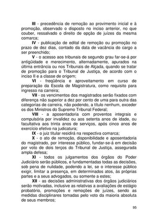 III - precedência de remoção ao provimento inicial e à
promoção, observado o disposto no inciso anterior, no que
couber, ressalvado o direito de opção de juízes da mesma
comarca;
       IV - publicação de edital de remoção ou promoção no
prazo de dez dias, contado da data de vacância do cargo a
ser preenchido;
       V - o acesso aos tribunais de segundo grau far-se-á por
antigüidade e merecimento, alternadamente, apurados na
última entrância ou nos Tribunais de Alçada, quando se tratar
de promoção para o Tribunal de Justiça, de acordo com o
inciso II e a classe de origem;
       VI - freqüência e aproveitamento em curso de
preparação da Escola de Magistratura, como requisito para
ingresso na carreira;
       VII - os vencimentos dos magistrados serão fixados com
diferença não superior a dez por cento de uma para outra das
categorias de carreira, não podendo, a título nenhum, exceder
os dos Ministros do Supremo Tribunal Federal;
       VIII - a aposentadoria com proventos integrais e
compulsória por invalidez ou aos setenta anos de idade, ou
facultativa aos trinta anos de serviços, após cinco anos de
exercício efetivo na judicatura;
       IX - o juiz titular residirá na respectiva comarca;
       X - o ato de remoção, disponibilidade e aposentadoria
do magistrado, por interesse público, fundar-se-á em decisão
por voto de dois terços do Tribunal de Justiça, assegurada
ampla defesa;
       XI - todos os julgamentos dos órgãos do Poder
Judiciário serão públicos, e fundamentadas todas as decisões,
sob pena de nulidade, podendo a lei, se o interesse público
exigir, limitar a presença, em determinados atos, às próprias
partes e a seus advogados, ou somente a estes;
       XII - as decisões administrativas dos órgãos judiciários
serão motivadas, inclusive as relativas a avaliações de estágio
probatório, promoções e remoções de juízes, sendo as
medidas disciplinares tomadas pelo voto da maioria absoluta
de seus membros;
                                                            95
 