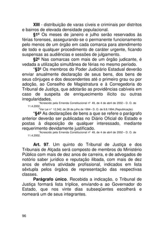 XIII - distribuição de varas cíveis e criminais por distritos
e bairros de elevada densidade populacional.
      §1º Os meses de janeiro e julho serão reservados às
férias forenses, assegurando-se o permanente funcionamento
pelo menos de um órgão em cada comarca para atendimento
de todo e qualquer procedimento de caráter urgente, ficando
suspensas as audiências e sessões de julgamento.
      §2º Nas comarcas com mais de um órgão judicante, é
vedada a utilização simultânea de férias no mesmo período.
      *§3º Os membros do Poder Judiciário Estadual deverão
enviar anualmente declaração de seus bens, dos bens de
seus cônjuges e dos descendentes até o primeiro grau ou por
adoção, ao Conselho de Magistratura e à Corregedoria do
Tribunal de Justiça, que adotarão as providências cabíveis em
caso de suspeita de enriquecimento ilícito ou outras
irregularidades.
             *Acrescido pela Emenda Constitucional nº 49, de 4 de abril de 2002 – D. O. de
     11.4.2002.
             *Ver Lei n° 12.342, de 28 de julho de 1994 – D. O. de 9.8.1994.(Republicação)
      *§4º As declarações de bens a que se refere o parágrafo
anterior deverão ser publicadas no Diário Oficial do Estado e
postas à disposição de qualquer interessado, mediante
requerimento devidamente justificado.
             *Acrescido pela Emenda Constitucional nº 49, de 4 de abril de 2002 – D. O. de
     11.4.2002.


      Art. 97. Um quinto do Tribunal de Justiça e dos
Tribunais de Alçada será composto de membros do Ministério
Público com mais de dez anos de carreira, e de advogados de
notório saber jurídico e reputação ilibada, com mais de dez
anos de efetiva atividade profissional, indicados em lista
sêxtupla pelos órgãos de representação das respectivas
classes.
      Parágrafo único. Recebida a indicação, o Tribunal de
Justiça formará lista tríplice, enviando-a ao Governador do
Estado, que nos vinte dias subseqüentes escolherá e
nomeará um de seus integrantes.



96
 