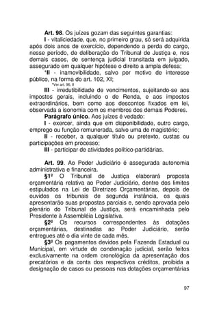 Art. 98. Os juízes gozam das seguintes garantias:
      I - vitaliciedade, que, no primeiro grau, só será adquirida
após dois anos de exercício, dependendo a perda do cargo,
nesse período, de deliberação do Tribunal de Justiça e, nos
demais casos, de sentença judicial transitada em julgado,
assegurado em qualquer hipótese o direito a ampla defesa;
      *II - inamovibilidade, salvo por motivo de interesse
público, na forma do art. 102, XI;
         *Ver art. 96, II
       III - irredutibilidade de vencimentos, sujeitando-se aos
impostos gerais, incluindo o de Renda, e aos impostos
extraordinários, bem como aos descontos fixados em lei,
observada a isonomia com os membros dos demais Poderes.
       Parágrafo único. Aos juízes é vedado:
       I - exercer, ainda que em disponibilidade, outro cargo,
emprego ou função remunerada, salvo uma de magistério;
       II - receber, a qualquer título ou pretexto, custas ou
participações em processo;
       III - participar de atividades político-partidárias.

      Art. 99. Ao Poder Judiciário é assegurada autonomia
administrativa e financeira.
      §1º O Tribunal de Justiça elaborará proposta
orçamentária relativa ao Poder Judiciário, dentro dos limites
estipulados na Lei de Diretrizes Orçamentárias, depois de
ouvidos os tribunais de segunda instância, os quais
apresentarão suas propostas parciais e, sendo aprovada pelo
plenário do Tribunal de Justiça, será encaminhada pelo
Presidente à Assembléia Legislativa.
      §2º Os recursos correspondentes às dotações
orçamentárias, destinadas ao Poder Judiciário, serão
entregues até o dia vinte de cada mês.
      §3º Os pagamentos devidos pela Fazenda Estadual ou
Municipal, em virtude de condenação judicial, serão feitos
exclusivamente na ordem cronológica da apresentação dos
precatórios e da conta dos respectivos créditos, proibida a
designação de casos ou pessoas nas dotações orçamentárias


                                                              97
 