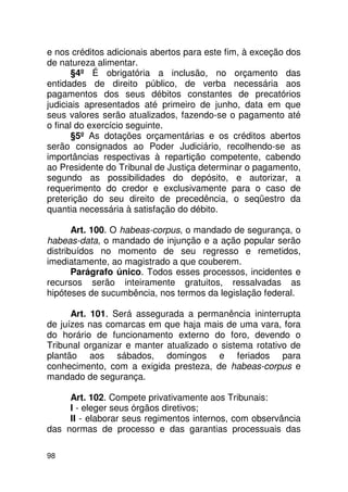 e nos créditos adicionais abertos para este fim, à exceção dos
de natureza alimentar.
       §4º É obrigatória a inclusão, no orçamento das
entidades de direito público, de verba necessária aos
pagamentos dos seus débitos constantes de precatórios
judiciais apresentados até primeiro de junho, data em que
seus valores serão atualizados, fazendo-se o pagamento até
o final do exercício seguinte.
       §5º As dotações orçamentárias e os créditos abertos
serão consignados ao Poder Judiciário, recolhendo-se as
importâncias respectivas à repartição competente, cabendo
ao Presidente do Tribunal de Justiça determinar o pagamento,
segundo as possibilidades do depósito, e autorizar, a
requerimento do credor e exclusivamente para o caso de
preterição do seu direito de precedência, o seqüestro da
quantia necessária à satisfação do débito.

       Art. 100. O habeas-corpus, o mandado de segurança, o
habeas-data, o mandado de injunção e a ação popular serão
distribuídos no momento de seu regresso e remetidos,
imediatamente, ao magistrado a que couberem.
       Parágrafo único. Todos esses processos, incidentes e
recursos serão inteiramente gratuitos, ressalvadas as
hipóteses de sucumbência, nos termos da legislação federal.

      Art. 101. Será assegurada a permanência ininterrupta
de juízes nas comarcas em que haja mais de uma vara, fora
do horário de funcionamento externo do foro, devendo o
Tribunal organizar e manter atualizado o sistema rotativo de
plantão aos sábados, domingos e feriados para
conhecimento, com a exigida presteza, de habeas-corpus e
mandado de segurança.

     Art. 102. Compete privativamente aos Tribunais:
     I - eleger seus órgãos diretivos;
     II - elaborar seus regimentos internos, com observância
das normas de processo e das garantias processuais das

98
 