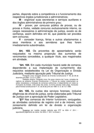 partes, dispondo sobre a competência e o funcionamento dos
respectivos órgãos jurisdicionais e administrativos;
      III - organizar suas secretarias e serviços auxiliares e
dos órgãos administrativos do primeiro grau;
      IV - prover, por concurso público de provas, ou de
provas e títulos, vedado concurso exclusivamente interno, os
cargos necessários à administração da justiça, exceto os de
confiança, assim definidos em lei, que poderão ser providos
sem concurso;
      V - conceder licença, férias e outros afastamentos a
seus membros e aos servidores que lhes forem
imediatamente subordinados.

      Art. 103. Os proventos de aposentadoria serão
reajustados na mesma proporção dos aumentos de
vencimentos concedidos, a qualquer título, aos magistrados
em atividade.

      *Art. 104. Em cada município haverá sede de comarca,
dependendo a sua implantação do cumprimento dos
requisitos estabelecidos na Lei da Organização e Divisão
Judiciária, mediante apuração pelo Tribunal de Justiça.
            *Parágrafo único revogado através da Emenda Constitucional nº 45, de 28 de
   dezembro de 2000 – D. O. 4.1.2001.
            *Redação Anterior: Parágrafo único. No prazo máximo de 2 anos, contados da
   vigência da presente Emenda Constitucional, o Tribunal de Justiça implementará as
   ações necessárias a instalação de comarcas autônomas e independentes em todos os
   municípios do Estado, onde ainda não exista, na forma prevista neste artigo. Acrescido
   pela Emenda Constitucional nº 37, de 30 de junho de 1998 - D. O. de 13.7.1998.


       Art. 105. As custas dos serviços forenses, inclusive
diligências de oficial de justiça, serão elaboradas pelo Tribunal
de Justiça com a aprovação do Poder Legislativo.
       *§1º Nas comarcas do Interior funcionam, conjugadas,
as atividades cartorárias de registro civil e de imóveis, com
zoneamento definido em lei de divisão e organização
judiciária.
           *Suspenso por medida cautelar deferida pelo STF na ADIn nº 251-1 -
   aguardando julgamento do mérito. Ver ADIn n° 251 no Anexo I.
                                                   -1




                                                                                            99
 