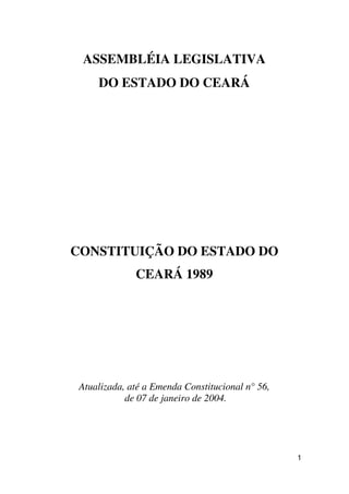 ASSEMBLÉIA LEGISLATIVA
     DO ESTADO DO CEARÁ




CONSTITUIÇÃO DO ESTADO DO
              CEARÁ 1989




 Atualizada, até a Emenda Constitucional n° 56,
            de 07 de janeiro de 2004.




                                                  1
 