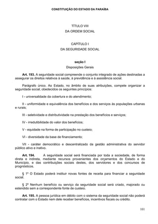 CONSTITUIÇÃO DO ESTADO DA PARAÍBA




                                         TÍTULO VIII
                                    DA ORDEM SOCIAL


                                        CAPÍTULO I
                                DA SEGURIDADE SOCIAL


                                           seção I
                                     Disposições Gerais

    Art. 193. A seguridade social compreende o conjunto integrado de ações destinadas a
assegurar os direitos relativos à saúde, à previdência e à assistência social.

    Parágrafo único. Ao Estado, no âmbito de suas atribuições, compete organizar a
seguridade social, obedecidos os seguintes princípios:

    I - universalidade da cobertura e do atendimento;

     II - uniformidade e equivalência dos benefícios e dos serviços às populações urbanas
e rurais;

    III - seletividade e distributividade na prestação dos benefícios e serviços;

    IV - irredutibilidade do valor dos benefícios;

    V - equidade na forma de participação no custeio;

    VI - diversidade da base de financiamento;

     VII - caráter democrático e descentralizado da gestão administrativa do servidor
público ativo e inativo.

      Art. 194.    A seguridade social será financiada por toda a sociedade, de forma
direta e indireta, mediante recursos provenientes dos orçamentos do Estado e do
Município, e das contribuições sociais destes, dos servidores e dos concursos de
prognósticos.

     § 1º O Estado poderá instituir novas fontes de receita para financiar a seguridade
social.

     § 2º Nenhum benefício ou serviço da seguridade social será criado, majorado ou
estendido sem a correspondente fonte de custeio.

     Art. 195. A pessoa jurídica em débito com o sistema da seguridade social não poderá
contratar com o Estado nem dele receber benefícios, incentivos fiscais ou crédito.


                                                                                     101
 