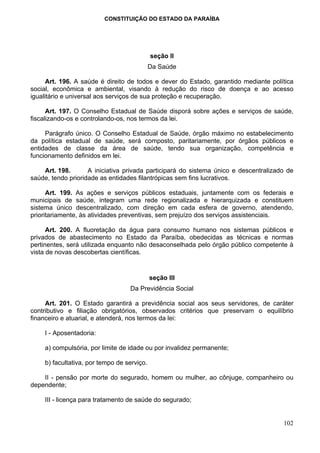 CONSTITUIÇÃO DO ESTADO DA PARAÍBA




                                            seção II
                                            Da Saúde

      Art. 196. A saúde é direito de todos e dever do Estado, garantido mediante política
social, econômica e ambiental, visando à redução do risco de doença e ao acesso
igualitário e universal aos serviços de sua proteção e recuperação.

      Art. 197. O Conselho Estadual de Saúde disporá sobre ações e serviços de saúde,
fiscalizando-os e controlando-os, nos termos da lei.

     Parágrafo único. O Conselho Estadual de Saúde, órgão máximo no estabelecimento
da política estadual de saúde, será composto, paritariamente, por órgãos públicos e
entidades de classe da área de saúde, tendo sua organização, competência e
funcionamento definidos em lei.

    Art. 198.       A iniciativa privada participará do sistema único e descentralizado de
saúde, tendo prioridade as entidades filantrópicas sem fins lucrativos.

      Art. 199. As ações e serviços públicos estaduais, juntamente com os federais e
municipais de saúde, integram uma rede regionalizada e hierarquizada e constituem
sistema único descentralizado, com direção em cada esfera de governo, atendendo,
prioritariamente, às atividades preventivas, sem prejuízo dos serviços assistenciais.

      Art. 200. A fluoretação da água para consumo humano nos sistemas públicos e
privados de abastecimento no Estado da Paraíba, obedecidas as técnicas e normas
pertinentes, será utilizada enquanto não desaconselhada pelo órgão público competente à
vista de novas descobertas científicas.


                                            seção III
                                  Da Previdência Social

     Art. 201. O Estado garantirá a previdência social aos seus servidores, de caráter
contributivo e filiação obrigatórios, observados critérios que preservam o equilíbrio
financeiro e atuarial, e atenderá, nos termos da lei:

    I - Aposentadoria:

    a) compulsória, por limite de idade ou por invalidez permanente;

    b) facultativa, por tempo de serviço.

    II - pensão por morte do segurado, homem ou mulher, ao cônjuge, companheiro ou
dependente;

    III - licença para tratamento de saúde do segurado;


                                                                                      102
 