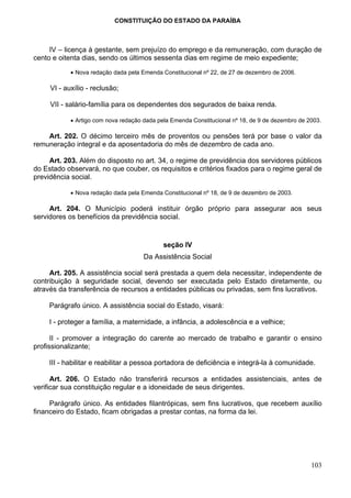 CONSTITUIÇÃO DO ESTADO DA PARAÍBA



     IV – licença à gestante, sem prejuízo do emprego e da remuneração, com duração de
cento e oitenta dias, sendo os últimos sessenta dias em regime de meio expediente;

            • Nova redação dada pela Emenda Constitucional nº 22, de 27 de dezembro de 2006.

     VI - auxílio - reclusão;

     VII - salário-família para os dependentes dos segurados de baixa renda.

            • Artigo com nova redação dada pela Emenda Constitucional nº 18, de 9 de dezembro de 2003.

    Art. 202. O décimo terceiro mês de proventos ou pensões terá por base o valor da
remuneração integral e da aposentadoria do mês de dezembro de cada ano.

     Art. 203. Além do disposto no art. 34, o regime de previdência dos servidores públicos
do Estado observará, no que couber, os requisitos e critérios fixados para o regime geral de
previdência social.

            • Nova redação dada pela Emenda Constitucional nº 18, de 9 de dezembro de 2003.

     Art. 204. O Município poderá instituir órgão próprio para assegurar aos seus
servidores os benefícios da previdência social.


                                             seção IV
                                      Da Assistência Social

     Art. 205. A assistência social será prestada a quem dela necessitar, independente de
contribuição à seguridade social, devendo ser executada pelo Estado diretamente, ou
através da transferência de recursos a entidades públicas ou privadas, sem fins lucrativos.

     Parágrafo único. A assistência social do Estado, visará:

     I - proteger a família, a maternidade, a infância, a adolescência e a velhice;

      II - promover a integração do carente ao mercado de trabalho e garantir o ensino
profissionalizante;

     III - habilitar e reabilitar a pessoa portadora de deficiência e integrá-la à comunidade.

      Art. 206. O Estado não transferirá recursos a entidades assistenciais, antes de
verificar sua constituição regular e a idoneidade de seus dirigentes.

     Parágrafo único. As entidades filantrópicas, sem fins lucrativos, que recebem auxílio
financeiro do Estado, ficam obrigadas a prestar contas, na forma da lei.




                                                                                                  103
 