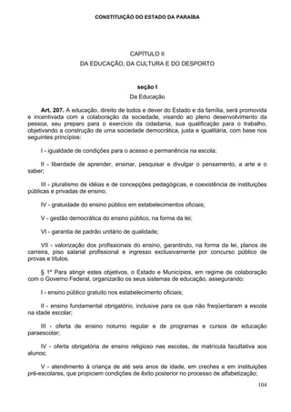 CONSTITUIÇÃO DO ESTADO DA PARAÍBA




                                        CAPÍTULO II
                    DA EDUCAÇÃO, DA CULTURA E DO DESPORTO


                                           seção I
                                        Da Educação

     Art. 207. A educação, direito de todos e dever do Estado e da família, será promovida
e incentivada com a colaboração da sociedade, visando ao pleno desenvolvimento da
pessoa, seu preparo para o exercício da cidadania, sua qualificação para o trabalho,
objetivando a construção de uma sociedade democrática, justa e igualitária, com base nos
seguintes princípios:

     I - igualdade de condições para o acesso e permanência na escola;

    II - liberdade de aprender, ensinar, pesquisar e divulgar o pensamento, a arte e o
saber;

     III - pluralismo de idéias e de concepções pedagógicas, e coexistência de instituições
públicas e privadas de ensino;

     IV - gratuidade do ensino público em estabelecimentos oficiais;

     V - gestão democrática do ensino público, na forma da lei;

     VI - garantia de padrão unitário de qualidade;

     VII - valorização dos profissionais do ensino, garantindo, na forma da lei, planos de
carreira, piso salarial profissional e ingresso exclusivamente por concurso público de
provas e títulos.

    § 1º Para atingir estes objetivos, o Estado e Municípios, em regime de colaboração
com o Governo Federal, organizarão os seus sistemas de educação, assegurando:

     I - ensino público gratuito nos estabelecimento oficiais;

     II - ensino fundamental obrigatório, inclusive para os que não freqüentaram a escola
na idade escolar;

    III - oferta de ensino noturno regular e de programas e cursos de educação
paraescolar;

     IV - oferta obrigatória de ensino religioso nas escolas, de matrícula facultativa aos
alunos;

     V - atendimento à criança de até seis anos de idade, em creches e em instituições
pré-escolares, que propiciem condições de êxito posterior no processo de alfabetização;
                                                                                       104
 