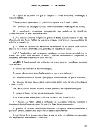 CONSTITUIÇÃO DO ESTADO DA PARAÍBA




    VI - apoio ao educando no que diz respeito à saúde, transporte, alimentação e
material didático;

     VII - progressiva extensão da obrigatoriedade e gratuidade do ensino médio;

     VIII - promoção da educação especial, preferencialmente na rede regular de ensino;

     IX - atendimento educacional especializado aos portadores de deficiência,
preferencialmente na rede regular de ensino.

     § 2º O acesso ao ensino obrigatório e gratuito é direito público subjetivo e o seu não
oferecimento pelo Poder Público ou sua oferta irregular importam em responsabilidade da
autoridade competente.

     § 3º Caberá ao Estado e aos Municípios recensearem os educandos para o ensino
básico e procederem à chamada anual, zelando pela freqüência à escola.

    § 4º O Estado diligenciará para que os estudantes carentes tenham possibilidade de
acesso aos graus mais elevados de ensino, inclusive desenvolvendo programas de
concessão de bolsas de estudo em todos os níveis.

     Art. 208. O Estado poderá criar instituições de ensino superior, mantidas as seguintes
características:

     I - unidade de patrimônio e de administração;

     II - desenvolvimento de áreas fundamentais do conhecimento humano;

     III - autonomia científica, didático - pedagógica, administrativa e de gestão financeira;

     IV - plano de cargos e salários para os servidores, assim como carreira unificada para
o corpo docente.

     Art. 209. O ensino é livre à iniciativa privada, atendidas as seguintes condições:

     I - cumprimento das normas gerais da educação nacional;

     II - a autorização e avaliação da qualidade de ensino pelo Poder Público.

    § 1º Caberá ao Poder Público a verificação da capacidade material, financeira e
pedagógica das instituições privadas de ensino, e deverão ser asseguradas:

     I - garantia de padrões salariais que levem em conta pisos salariais profissionais e
planos de carreira, ressalvada a exigência nas escolas comunitárias;

     II - atividades docentes complementares à sala de aula, obrigatórias e remuneradas,
não exigidas para as escolas da comunidade.



                                                                                            105
 