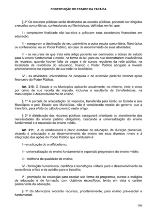 CONSTITUIÇÃO DO ESTADO DA PARAÍBA



     § 2º Os recursos públicos serão destinados às escolas públicas, podendo ser dirigidos
a escolas comunitárias, confessionais ou filantrópicas, definidas em lei, que:

    I - comprovem finalidade não lucrativa e apliquem seus excedentes financeiros em
educação;

     II - assegurem a destinação de seu patrimônio a outra escola comunitária, filantrópica
ou confessional, ou ao Poder Público, no caso de encerramento de suas atividades;

      III - os recursos de que trata este artigo poderão ser destinados a bolsas de estudo
para o ensino fundamental e médio, na forma da lei, para os que demostrarem insuficiência
de recursos, quando houver falta de vagas e de cursos regulares da rede pública, na
localidade da residência do educando, ficando o Poder Público obrigado a investir
prioritariamente na expansão de sua rede na localidade;

     IV - as atividades universitárias de pesquisa e de extensão poderão receber apoio
financeiro do Poder Público.

    Art. 210. O Estado e os Municípios aplicarão anualmente, no mínimo, vinte e cinco
por cento de sua receita de imposto, inclusive a resultante de transferências, na
manutenção e desenvolvimento do ensino.

     § 1º A parcela de arrecadação de impostos, transferida pela União ao Estado e aos
Municípios e pelo Estado aos Municípios, não é considerada receita do governo que a
transferir, para efeito do cálculo previsto neste artigo.

     § 2º A distribuição dos recursos públicos assegurará prioridade ao atendimento das
necessidades do ensino público obrigatório, buscando a universalização do ensino
fundamental e a expansão do ensino médio.

     Art. 211. A lei estabelecerá o plano estadual de educação, de duração plurianual,
visando à articulação e ao desenvolvimento do ensino em seus diversos níveis e à
integração das ações do Poder Público que conduzam à:

     I - erradicação do analfabetismo;

     II - universalização do ensino fundamental e expansão progressiva do ensino médio;

     III - melhoria da qualidade de ensino;

    IV - formação humanística, científica e tecnológica voltada para o desenvolvimento da
consciência crítica e da aptidão para o trabalho;

    V - promoção da educação para-escolar sob forma de programas, cursos e estágios
de educação e de formação com objetivos específicos, tendo em vista o caráter
permanente da educação.

     § 1º Os Municípios alocarão recursos, prioritariamente, para ensino pré-escolar e
fundamental.


                                                                                       106
 