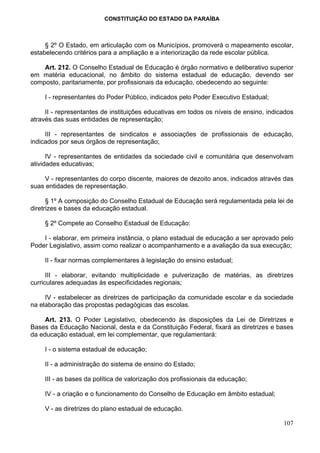 CONSTITUIÇÃO DO ESTADO DA PARAÍBA



     § 2º O Estado, em articulação com os Municípios, promoverá o mapeamento escolar,
estabelecendo critérios para a ampliação e a interiorização da rede escolar pública.

    Art. 212. O Conselho Estadual de Educação é órgão normativo e deliberativo superior
em matéria educacional, no âmbito do sistema estadual de educação, devendo ser
composto, paritariamente, por profissionais da educação, obedecendo ao seguinte:

     I - representantes do Poder Público, indicados pelo Poder Executivo Estadual;

     II - representantes de instituições educativas em todos os níveis de ensino, indicados
através das suas entidades de representação;

     III - representantes de sindicatos e associações de profissionais de educação,
indicados por seus órgãos de representação;

      IV - representantes de entidades da sociedade civil e comunitária que desenvolvam
atividades educativas;

    V - representantes do corpo discente, maiores de dezoito anos, indicados através das
suas entidades de representação.

      § 1º A composição do Conselho Estadual de Educação será regulamentada pela lei de
diretrizes e bases da educação estadual.

     § 2º Compete ao Conselho Estadual de Educação:

    I - elaborar, em primeira instância, o plano estadual de educação a ser aprovado pelo
Poder Legislativo, assim como realizar o acompanhamento e a avaliação da sua execução;

     II - fixar normas complementares à legislação do ensino estadual;

      III - elaborar, evitando multiplicidade e pulverização de matérias, as diretrizes
curriculares adequadas às especificidades regionais;

     IV - estabelecer as diretrizes de participação da comunidade escolar e da sociedade
na elaboração das propostas pedagógicas das escolas.

     Art. 213. O Poder Legislativo, obedecendo às disposições da Lei de Diretrizes e
Bases da Educação Nacional, desta e da Constituição Federal, fixará as diretrizes e bases
da educação estadual, em lei complementar, que regulamentará:

     I - o sistema estadual de educação;

     II - a administração do sistema de ensino do Estado;

     III - as bases da política de valorização dos profissionais da educação;

     IV - a criação e o funcionamento do Conselho de Educação em âmbito estadual;

     V - as diretrizes do plano estadual de educação.

                                                                                       107
 