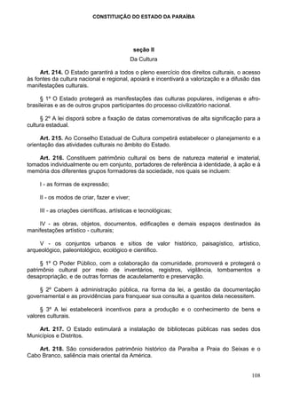 CONSTITUIÇÃO DO ESTADO DA PARAÍBA




                                               seção II
                                              Da Cultura

     Art. 214. O Estado garantirá a todos o pleno exercício dos direitos culturais, o acesso
às fontes da cultura nacional e regional, apoiará e incentivará a valorização e a difusão das
manifestações culturais.

     § 1º O Estado protegerá as manifestações das culturas populares, indígenas e afro-
brasileiras e as de outros grupos participantes do processo civilizatório nacional.

     § 2º A lei disporá sobre a fixação de datas comemorativas de alta significação para a
cultura estadual.

     Art. 215. Ao Conselho Estadual de Cultura competirá estabelecer o planejamento e a
orientação das atividades culturais no âmbito do Estado.

    Art. 216. Constituem patrimônio cultural os bens de natureza material e imaterial,
tomados individualmente ou em conjunto, portadores de referência à identidade, à ação e à
memória dos diferentes grupos formadores da sociedade, nos quais se incluem:

     I - as formas de expressão;

     II - os modos de criar, fazer e viver;

     III - as criações científicas, artísticas e tecnológicas;

    IV - as obras, objetos, documentos, edificações e demais espaços destinados às
manifestações artístico - culturais;

    V - os conjuntos urbanos e sítios de valor histórico, paisagístico, artístico,
arqueológico, paleontológico, ecológico e cientifico.

     § 1º O Poder Público, com a colaboração da comunidade, promoverá e protegerá o
patrimônio cultural por meio de inventários, registros, vigilância, tombamentos e
desapropriação, e de outras formas de acautelamento e preservação.

    § 2º Cabem à administração pública, na forma da lei, a gestão da documentação
governamental e as providências para franquear sua consulta a quantos dela necessitem.

     § 3º A lei estabelecerá incentivos para a produção e o conhecimento de bens e
valores culturais.

    Art. 217. O Estado estimulará a instalação de bibliotecas públicas nas sedes dos
Municípios e Distritos.

    Art. 218. São considerados patrimônio histórico da Paraíba a Praia do Seixas e o
Cabo Branco, saliência mais oriental da América.


                                                                                         108
 