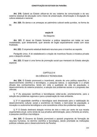 CONSTITUIÇÃO DO ESTADO DA PARAÍBA



     Art. 219. Caberá ao Estado utilizar-se do seu sistema de comunicação e do seu
sistema estadual de educação como meios de preservação, dinamização e divulgação da
cultura estadual e nacional.

       Art. 220. Os danos e as ameaças ao patrimônio cultural serão punidos, na forma da
lei.


                                          seção III
                                        Do Desporto

      Art. 221. É dever do Estado fomentar a prática desportiva em todas as suas
modalidades, quer diretamente, quer através de órgão especialmente criado com essa
finalidade.

       Art. 222. O orçamento estadual destinará recursos para o incentivo ao esporte.

     Parágrafo único. A lei estabelecerá a criação de incentivos fiscais à iniciativa privada
para o desporto amador.

    Art. 223. O lazer é uma forma de promoção social que merecerá do Estado atenção
especial.




                                        CAPÍTULO III
                                DA CIÊNCIA E TECNOLOGIA

     Art. 224. O Estado promoverá e incentivará, através de uma política específica, o
desenvolvimento científico e tecnológico, a pesquisa básica, a capacitação e a ampla
difusão dos conhecimentos, tendo em vista a qualidade de vida da população, o
desenvolvimento do sistema produtivo, a solução dos problemas sociais e o progresso das
ciências.

     § 1º As pesquisas científicas e tecnológicas voltar-se-ão, prioritariamente, para a
solução dos problemas regionais e para a preservação do meio ambiente.

     § 2º A capacidade científica e tecnológica será direcionada para a viabilização do
desenvolvimento cultural, social e econômico do Estado, o bem-estar da população, a
inovação e a autonomia tecnológica e uma consciência crítica dos problemas regionais.

     § 3º O Estado destinará dotação mínima de dois e meio por cento de sua receita
orçamentária anual, como renda de sua privativa administração, para o fomento ao ensino,
à pesquisa científica e tecnológica.

     Art. 225. O Governo do Estado promoverá e apoiará programas de formação de
recursos humanos, no domínio científico e tecnológico, dando prioridade às instituições
públicas voltadas para o desenvolvimento da Paraíba.

                                                                                         109
 