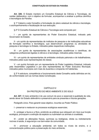 CONSTITUIÇÃO DO ESTADO DA PARAÍBA



     Art. 226. O Estado manterá um Conselho Estadual de Ciência e Tecnologia, de
caráter deliberativo, com o objetivo de formular, acompanhar e analisar a política científica
e tecnológica da Paraíba.

     § 1º Caberá a este Conselho a formulação do plano estadual da ciência e tecnologia,
o acompanhamento e fiscalização de sua execução.

     § 2º O Conselho Estadual de Ciência e Tecnologia será composto por:

    I - um quinto de representantes do Poder Executivo Estadual, indicado pelo
Governador do Estado;

    II - um quinto de representantes de institutos de pesquisa e de instituições educativas
de formação científica e tecnológica, que desenvolvam programas ou atividades de
pesquisa e tecnologia no Estado, indicados pelas respectivas instituições;

     III - um quinto de representantes de associações acadêmicas e científicas, de
categorias profissionais ligadas à ciência e à tecnologia, indicados pelas mesmas;

     IV - um quinto de representantes de entidades sindicais patronais e de trabalhadores,
indicados pelas suas representações de classe;

     V - um quinto formado por um representante do Poder Legislativo Estadual, indicado
pela Assembléia Legislativa e por dois representantes do Poder Executivo Municipal,
indicados pelos municípios com mais de duzentos e cinqüenta mil habitantes.

     § 3º A estrutura, competência e funcionamento deste Conselho serão definidos em lei,
de conformidade com as normas desta Constituição.




                                       CAPÍTULO IV
                    DA PROTEÇÃO DO MEIO AMBIENTE E DO SOLO

    Art. 227. O meio ambiente é do uso comum do povo e essencial à qualidade de vida,
sendo dever do Estado defendê-lo e preservá-lo para as presentes e futuras gerações.

     Parágrafo único. Para garantir esse objetivo, incumbe ao Poder Público:

     I - preservar e restaurar os processos ecológicos essenciais;

     II - proteger a fauna e a flora, proibindo as práticas que coloquem em risco sua função
ecológica, provoquem a extinção da espécie ou submetam os animais à crueldade;

     III - proibir as alterações físicas, químicas ou biológicas, direta ou indiretamente
nocivas à saúde, à segurança e ao bem-estar da comunidade;

    IV - promover a educação ambiental, em todos os níveis de ensino, e a
conscientização pública para a preservação do meio ambiente;
                                                                       110
 