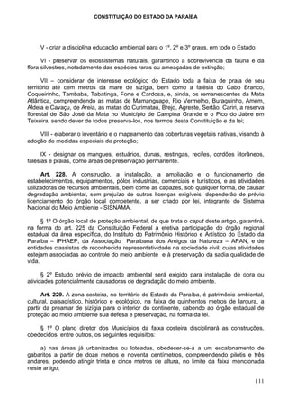 CONSTITUIÇÃO DO ESTADO DA PARAÍBA




     V - criar a disciplina educação ambiental para o 1º, 2º e 3º graus, em todo o Estado;

      VI - preservar os ecossistemas naturais, garantindo a sobrevivência da fauna e da
flora silvestres, notadamente das espécies raras ou ameaçadas de extinção;

      VII – considerar de interesse ecológico do Estado toda a faixa de praia de seu
território até cem metros da maré de sizígia, bem como a falésia do Cabo Branco,
Coqueirinho, Tambaba, Tabatinga, Forte e Cardosa, e, ainda, os remanescentes da Mata
Atlântica, compreendendo as matas de Mamanguape, Rio Vermelho, Buraquinho, Amém,
Aldeia e Cavaçu, de Areia, as matas do Curimataú, Brejo, Agreste, Sertão, Cariri, a reserva
florestal de São José da Mata no Município de Campina Grande e o Pico do Jabre em
Teixeira, sendo dever de todos preservá-los, nos termos desta Constituição e da lei;

    VIII - elaborar o inventário e o mapeamento das coberturas vegetais nativas, visando à
adoção de medidas especiais de proteção;

      IX - designar os mangues, estuários, dunas, restingas, recifes, cordões litorâneos,
falésias e praias, como áreas de preservação permanente.

      Art. 228. A construção, a instalação, a ampliação e o funcionamento de
estabelecimentos, equipamentos, pólos industrias, comerciais e turísticos, e as atividades
utilizadoras de recursos ambientais, bem como as capazes, sob qualquer forma, de causar
degradação ambiental, sem prejuízo de outras licenças exigíveis, dependerão de prévio
licenciamento do órgão local competente, a ser criado por lei, integrante do Sistema
Nacional do Meio Ambiente - SISNAMA.

      § 1º O órgão local de proteção ambiental, de que trata o caput deste artigo, garantirá,
na forma do art. 225 da Constituição Federal a efetiva participação do órgão regional
estadual da área específica, do Instituto do Patrimônio Histórico e Artístico do Estado da
Paraíba – IPHAEP, da Associação Paraibana dos Amigos da Natureza – APAN, e de
entidades classistas de reconhecida representatividade na sociedade civil, cujas atividades
estejam associadas ao controle do meio ambiente e à preservação da sadia qualidade de
vida.

      § 2º Estudo prévio de impacto ambiental será exigido para instalação de obra ou
atividades potencialmente causadoras de degradação do meio ambiente.

      Art. 229. A zona costeira, no território do Estado da Paraíba, é patrimônio ambiental,
cultural, paisagístico, histórico e ecológico, na faixa de quinhentos metros de largura, a
partir da preamar de sizígia para o interior do continente, cabendo ao órgão estadual de
proteção ao meio ambiente sua defesa e preservação, na forma da lei.

    § 1º O plano diretor dos Municípios da faixa costeira disciplinará as construções,
obedecidos, entre outros, os seguintes requisitos:

     a) nas áreas já urbanizadas ou loteadas, obedecer-se-á a um escalonamento de
gabaritos a partir de doze metros e noventa centímetros, compreendendo pilotis e três
andares, podendo atingir trinta e cinco metros de altura, no limite da faixa mencionada
neste artigo;

                                                                                         111
 