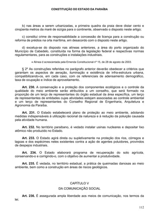 CONSTITUIÇÃO DO ESTADO DA PARAÍBA




     b) nas áreas a serem urbanizadas, a primeira quadra da praia deve distar cento e
cinqüenta metros da maré de sizígia para o continente, observado o disposto neste artigo;

     c) constitui crime de responsabilidade a concessão de licença para a construção ou
reforma de prédios na orla marítima, em desacordo com o disposto neste artigo.

     d) excetua-se do disposto nas alíneas anteriores, a área do porto organizado do
Município de Cabedelo, constituída na forma da legislação federal e respectivas normas
regulamentares, para as construções e instalações industriais.

             • Alínea d acrescentada pela Emenda Constitucional nº 15, de 28 de agosto de 2003.

     § 2º As construções referidas no parágrafo anterior deverão obedecer a critérios que
garantam os aspectos de aeração, iluminação e existência de infra-estrutura urbana,
compatibilizando-os, em cada caso, com os referenciais de adensamento demográfico,
taxa de ocupação e índice de aproveitamento.

     Art. 230. A conservação e a proteção dos componentes ecológicos e o controle da
qualidade do meio ambiente serão atribuídos a um conselho, que será formado na
proporção de um terço de representantes do órgão estadual da área específica, um terço
de representantes de entidades cujas atividades estejam associadas ao controle ambiental
e um terço de representantes do Conselho Regional de Engenharia, Arquitetura e
Agronomia da Paraíba.

     Art. 231. O Estado estabelecerá plano de proteção ao meio ambiente, adotando
medidas indispensáveis à utilização racional da natureza e à redução da poluição causada
pela atividade humana.

    Art. 232. No território paraibano, é vedado instalar usinas nucleares e depositar lixo
atômico não produzido no Estado.

     Art. 233. O Estado agirá direta ou supletivamente na proteção dos rios, córregos e
lagoas e dos espécimes neles existentes contra a ação de agentes poluidores, provindos
de despejos industriais.

    Art. 234. O Estado elaborará programa de recuperação do solo agrícola,
conservando-o e corrigindo-o, com o objetivo de aumentar a produtividade.

    Art. 235. É vedada, no território estadual, a prática de queimadas danosas ao meio
ambiente, bem como a construção em áreas de riscos geológicos.




                                            CAPÍTULO V
                                   DA COMUNICAÇÃO SOCIAL

       Art. 236. É assegurada ampla liberdade aos meios de comunicação, nos termos da
lei.

                                                                                                  112
 