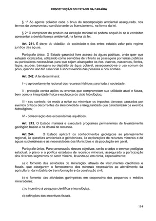 CONSTITUIÇÃO DO ESTADO DA PARAÍBA



    § 1º Ao agente poluidor cabe o ônus da recomposição ambiental assegurado, nos
termos do compromisso condicionante do licenciamento, na forma da lei.

     § 2º O comprador do produto da extração mineral só poderá adquiri-lo se o vendedor
apresentar a devida licença ambiental, na forma da lei.

      Art. 241. É dever do cidadão, da sociedade e dos entes estatais zelar pelo regime
jurídico das águas.

     Parágrafo único. O Estado garantirá livre acesso às águas públicas, onde quer que
estejam localizadas, utilizando como servidões de trânsito as passagens por terras públicas
ou particulares necessárias para que sejam alcançados os rios, riachos, nascentes, fontes,
lagos, açudes, barragens ou depósito de água potável, assegurando-se o uso comum do
povo, quando isso for essencial à sobrevivência das pessoas e dos animais.

     Art. 242. A lei determinará:

     I - o aproveitamento racional dos recursos hídricos para toda a sociedade;

    II - proteção contra ações ou eventos que comprometam sua utilidade atual e futura,
bem como a integridade física e ecológica do ciclo hidrológico;

     III - seu controle, de modo a evitar ou minimizar os impactos danosos causados por
eventos críticos decorrentes da aleatoriedade e irregularidade que caracterizam os eventos
hidrológicos;

     IV - conservação dos ecossistemas aquáticos.

     Art. 243. O Estado manterá e executará programas permanentes de levantamento
geológico básico e os dotará de recursos.

     Art. 244.      O Estado aplicará os conhecimentos geológicos ao planejamento
regional, às questões ambientais e geotécnicas, às explorações de recursos minerais e de
águas subterrâneas e às necessidades dos Municípios e da população em geral.

     Parágrafo único. Para consecução desses objetivos, serão criados o serviço geológico
estadual, o plano e a política estaduais de recursos minerais, assegurada a participação
dos diversos segmentos do setor mineral, levando-se em conta, especialmente:

      a) o fomento das atividades de mineração, através de instrumentos creditícios e
fiscais, que assegurem o fornecimento dos minerais necessários ao atendimento da
agricultura, da indústria de transformação e da construção civil;

    b) o fomento das atividades garimpeiras em cooperativa dos pequenos e médios
mineradores;

     c) o incentivo à pesquisa científica e tecnológica;

     d) definições dos incentivos fiscais.


                                                                                       114
 