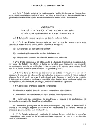 CONSTITUIÇÃO DO ESTADO DA PARAÍBA



    Art. 245. O Estado assistirá, de modo especial, os Municípios que se desenvolvem
em torno de atividade hidromineral, tendo em vista a diversificação de sua economia e a
garantia de permanência de seu desenvolvimento em termos sócio - econômicos.




                                       CAPÍTULO VII
              DA FAMÍLIA, DA CRIANÇA, DO ADOLESCENTE, DO IDOSO,
               DOS ÍNDIOS E DA PESSOA PORTADORA DE DEFICIÊNCIA

     Art. 246. A família receberá proteção do Estado, na forma da lei.

     § 1º O Poder Público, isoladamente ou em cooperação, manterá programas
destinados à assistência à família, com o objetivo de assegurar:

     a) o livre exercício do planejamento familiar;

     b) a orientação psicossocial às famílias de baixa renda;

     c) a prevenção da violência no ambiente das relações familiares.

     § 2º O direito da criança e do adolescente à educação determina a obrigatoriedade,
por parte do Estado, de oferta, a todas as famílias que desejarem, da educação
especializada e gratuita em instituições como creches e pré - escolas para crianças de até
seis anos, bem como do ensino universal, obrigatório e gratuito.

      Art. 247. É dever da família, da sociedade e do Estado promover ações que visem
assegurar à criança e ao adolescente, com absoluta prioridade, o direito à vida, à saúde, à
alimentação, à educação, ao lazer, à profissionalização, à cultura, à dignidade, ao respeito,
à liberdade, à convivência familiar e comunitária, além de colocá-los a salvo de toda forma
de negligência, discriminação, exploração, violência, crueldade e opressão.

     § 1º A garantia de prioridade absoluta compreende:

     I - primazia de receber proteção e socorro em qualquer circunstância;

     II - precedência no atendimento por órgão público de qualquer Poder;

    III - preferência aos programas de atendimento à criança e ao adolescente, na
formulação e na execução da política social pública;

      IV - concessão privilegiada de recursos públicos para programas de atendimento a
direitos e de proteção especial da criança, do adolescente e da família, através de
entidades governamentais sem fins lucrativos.

     § 2º O Estado estimulará, mediante incentivos fiscais, subsídios e menções
promocionais, nos termos da lei, o acolhimento ou a guarda de criança ou adolescente
órfão ou abandonado.

                                                                                         115
 