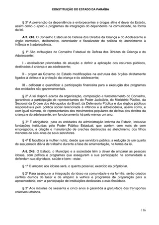 CONSTITUIÇÃO DO ESTADO DA PARAÍBA



     § 3º A prevenção da dependência a entorpecentes e drogas afins é dever do Estado,
assim como o apoio a programas de integração do dependente na comunidade, na forma
da lei.

     Art. 248. O Conselho Estadual de Defesa dos Direitos da Criança e do Adolescente é
órgão normativo, deliberativo, controlador e fiscalizador da política de atendimento à
infância e à adolescência.

    § 1º São atribuições do Conselho Estadual de Defesa dos Direitos da Criança e do
Adolescente:

     I - estabelecer prioridades de atuação e definir a aplicação dos recursos públicos,
destinados à criança e ao adolescente;

     II - propor ao Governo do Estado modificações na estrutura dos órgãos diretamente
ligados à defesa e à proteção da criança e do adolescente;

     III - deliberar e quantificar a participação financeira para e execução dos programas
das entidades não governamentais.

     § 2º A lei disporá acerca da organização, composição e funcionamento do Conselho,
garantindo a participação de representantes do Poder Judiciário, do Ministério Público, da
Secional da Ordem dos Advogados do Brasil, da Defensoria Pública e dos órgãos públicos
responsáveis pela política social relacionada à infância e à adolescência, assim como, e
com igual número, de representantes dos movimentos populares de defesa dos direitos da
criança e do adolescente, em funcionamento há pelo menos um ano.

     § 3º É obrigatória, para as entidades da administração indireta do Estado, inclusive
fundações instituídas pelo Poder Público Estadual, que contem com mais de cem
empregados, a criação e manutenção de creches destinadas ao atendimento dos filhos
menores de seis anos de seus servidores.

     § 4º É facultada à mulher nutriz, desde que servidora pública, a redução de um quarto
de sua jornada diária de trabalho durante a fase de amamentação, na forma da lei.

     Art. 249. O Estado, o Município e a sociedade têm o dever de amparar as pessoas
idosas, com política e programas que assegurem a sua participação na comunidade e
defendam sua dignidade, saúde e bem - estar.

    § 1º O amparo aos idosos será, o quanto possível, exercido no próprio lar.

     § 2º Para assegurar a integração do idoso na comunidade e na família, serão criados
centros diurnos de lazer e de amparo à velhice e programas de preparação para a
aposentadoria, com a participação de instituições dedicadas a esta finalidade.

      § 3º Aos maiores de sessenta e cinco anos é garantida a gratuidade dos transportes
coletivos urbanos.




                                                                                      116
 