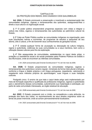 CONSTITUIÇÃO DO ESTADO DA PARAÍBA



                                               ∗
                                 CAPÍTULO VIII
            DA PROTEÇÃO DOS ÍNDIOS, DOS CIGANOS E DOS QUILOMBOLAS

      Art. 252A. O Estado promoverá a preservação e incentivará a autopreservação das
comunidades indígenas, ciganas e remanescentes dos quilombos, assegurando-lhes o
direito a sua cultura e à organização social.

      § 1º O poder público empreenderá programas especiais com vistas a integrar a
cultura dos índios, ciganos e remanescentes dos quilombolas ao patrimônio cultural do
Estado.

     § 2º Cabe ao Poder Público auxiliar as comunidades indígenas na organização, para
suas populações nativas e ocorrentes, de programas de estudos e pesquisas de seu
idioma, arte e cultura, a fim de transmitir seus conhecimentos às gerações futuras.

       § 3º É vedada qualquer forma de usurpação ou deturpação da cultura indígena,
cigana e quilombola, violências às suas comunidades ou a seus membros, bem como a
utilização dessas culturas para fins de exploração.

     § 4º São asseguradas às comunidades, estabelecidas no caput deste artigo, a
proteção e a assistência social e de saúde prestadas pelos Poderes Públicos do Estado e
dos Municípios, onde se encontram as referidas comunidades.

                 • Art. 252A acrescentado pela Emenda Constitucional nº 19, de 9 de maio de 2006.

      Art. 252B. O Estado proporcionará às comunidades indígenas, ciganas e
remanescentes dos quilombos o ensino regular, ministrado de forma intercultural e bilíngüe,
conforme a língua e dialeto próprios e em língua portuguesa, respeitando, valorizando e
resgatando seus métodos próprios de aprendizagem, suas línguas e suas tradições
culturais.

     Parágrafo único. O ensino de que trata o caput deste artigo será implementado por
meio de formação específica e qualificada de professores indígenas, ciganos e quilombolas
para o atendimento dessas comunidades, subordinando sua implantação à solicitação, por
parte de cada comunidade interessada, ao órgão estadual de educação.

                 • Art. 252B acrescentado pela Emenda Constitucional nº 19, de 9 de maio de 2006.

     Art. 252C. O Estado cooperará com a União, na competência a esta atribuída, na
proteção dos bens dos índios, no reconhecimento de seus direitos originários sobre as
terras de posse imemorial, onde se acham permanentemente localizados.

                 • Art. 252C acrescentado pela Emenda Constitucional nº 19, de 9 de maio de 2006.




∗
    EC 19/2006
                                                                                                    118
 