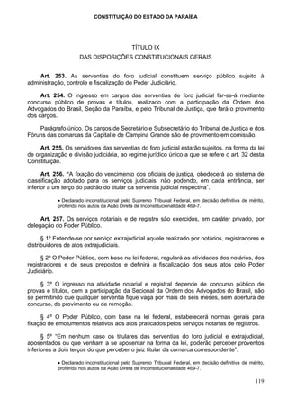 CONSTITUIÇÃO DO ESTADO DA PARAÍBA




                                             TÍTULO IX
                     DAS DISPOSIÇÕES CONSTITUCIONAIS GERAIS


    Art. 253. As serventias do foro judicial constituem serviço público sujeito à
administração, controle e fiscalização do Poder Judiciário.

     Art. 254. O ingresso em cargos das serventias de foro judicial far-se-á mediante
concurso público de provas e títulos, realizado com a participação da Ordem dos
Advogados do Brasil, Seção da Paraíba, e pelo Tribunal de Justiça, que fará o provimento
dos cargos.

    Parágrafo único. Os cargos de Secretário e Subsecretário do Tribunal de Justiça e dos
Fóruns das comarcas da Capital e de Campina Grande são de provimento em comissão.

     Art. 255. Os servidores das serventias do foro judicial estarão sujeitos, na forma da lei
de organização e divisão judiciária, ao regime jurídico único a que se refere o art. 32 desta
Constituição.

      Art. 256. “A fixação do vencimento dos oficiais de justiça, obedecerá ao sistema de
classificação adotado para os serviços judiciais, não podendo, em cada entrância, ser
inferior a um terço do padrão do titular da serventia judicial respectiva”.

            • Declarado inconstitucional pelo Supremo Tribunal Federal, em decisão definitiva de mérito,
            proferida nos autos da Ação Direta de Inconstitucionalidade 469-7.

     Art. 257. Os serviços notariais e de registro são exercidos, em caráter privado, por
delegação do Poder Público.

      § 1º Entende-se por serviço extrajudicial aquele realizado por notários, registradores e
distribuidores de atos extrajudiciais.

     § 2º O Poder Público, com base na lei federal, regulará as atividades dos notários, dos
registradores e de seus prepostos e definirá a fiscalização dos seus atos pelo Poder
Judiciário.

     § 3º O ingresso na atividade notarial e registral depende de concurso público de
provas e títulos, com a participação da Secional da Ordem dos Advogados do Brasil, não
se permitindo que qualquer serventia fique vaga por mais de seis meses, sem abertura de
concurso, de provimento ou de remoção.

     § 4º O Poder Público, com base na lei federal, estabelecerá normas gerais para
fixação de emolumentos relativos aos atos praticados pelos serviços notarias de registros.

      § 5º “Em nenhum caso os titulares das serventias do foro judicial e extrajudicial,
aposentados ou que venham a se aposentar na forma da lei, poderão perceber proventos
inferiores a dois terços do que perceber o juiz titular da comarca correspondente”.

            • Declarado inconstitucional pelo Supremo Tribunal Federal, em decisão definitiva de mérito,
            proferida nos autos da Ação Direta de Inconstitucionalidade 469-7.

                                                                                                    119
 