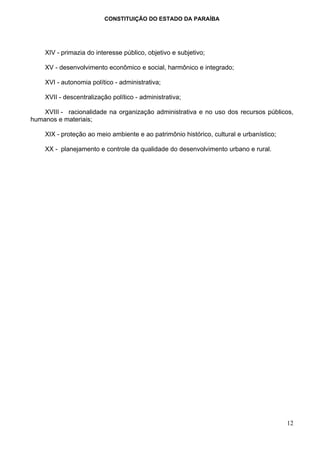 CONSTITUIÇÃO DO ESTADO DA PARAÍBA




    XIV - primazia do interesse público, objetivo e subjetivo;

    XV - desenvolvimento econômico e social, harmônico e integrado;

    XVI - autonomia político - administrativa;

    XVII - descentralização político - administrativa;

    XVIII - racionalidade na organização administrativa e no uso dos recursos públicos,
humanos e materiais;

    XIX - proteção ao meio ambiente e ao patrimônio histórico, cultural e urbanístico;

    XX - planejamento e controle da qualidade do desenvolvimento urbano e rural.




                                                                                         12
 