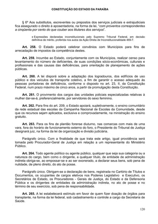 CONSTITUIÇÃO DO ESTADO DA PARAÍBA



      § 6º Aos substitutos, escreventes ou prepostos dos serviços judiciais e extrajudiciais
fica assegurado o direito à aposentadoria, na forma da lei, “com proventos correspondentes
a cinqüenta por cento do que couber aos titulares dos serviços”.

           • Expressões declaradas inconstitucionais pelo Supremo Tribunal Federal, em decisão
           definitiva de mérito, proferida nos autos da Ação Direta de Inconstitucionalidade 469-7.

     Art. 258. O Estado poderá celebrar convênios com Municípios para fins de
arrecadação de impostos da competência destes.

      Art. 259. Incumbe ao Estado, conjuntamente com os Municípios, realizar censo para
levantamento do número de deficientes, de suas condições sócio-econômicas, culturais e
profissionais e das causas das deficiências, para orientação de planejamento de ações
públicas.

     Art. 260. A lei disporá sobre a adaptação dos logradouros, dos edifícios de uso
público e dos veículos de transporte coletivo, a fim de garantir o acesso adequado às
pessoas portadoras de deficiência, conforme o disposto no art. 23, II, da Constituição
Federal, num prazo máximo de cinco anos, a partir da promulgação desta Constituição.

    Art. 261. O provimento dos cargos das unidades policiais especializadas relativas à
mulher dar-se-á, preferencialmente, por servidores do sexo feminino.

     Art. 262. Para fins do art. 209, o Estado apoiará, supletivamente, o ensino comunitário
da rede estadual das escolas da Campanha Nacional de Escolas da Comunidade, desde
que os recursos sejam aplicados, exclusiva e comprovadamente, na ministração do ensino
gratuito.

     Art. 263. Para os fins de plantão forense diuturno, nas comarcas com mais de uma
vara, fora do horário de funcionamento externo do foro, o Presidente do Tribunal de Justiça
designará juiz, na forma da lei de organização e divisão judiciária.

     Parágrafo único. Com a finalidade de que trata este artigo, igual providência será
tomada pelo Procurador-Geral de Justiça em relação a um representante do Ministério
Público.

      Art. 264. Todo agente político ou agente público, qualquer que seja sua categoria ou a
natureza do cargo, bem como o dirigente, a qualquer título, de entidade de administração
indireta obriga-se, ao empossar-se e ao ser exonerado, a declarar seus bens, sob pena de
nulidade, de pleno direito, do ato de posse.

     Parágrafo único. Obrigam-se a declaração de bens, registrada no Cartório de Títulos e
Documentos, os ocupantes de cargos eletivos nos Poderes Legislativo e Executivo, os
Secretários de Estado, os Procuradores - Gerais de Justiça, do Estado e da Defensoria
Pública e os dirigentes de entidades da administração indireta, no ato de posse e no
término de seu exercício, sob pena de responsabilidade.

     Art. 265. A lei estabelecerá estímulo em favor de quem fizer doação de órgãos para
transplante, na forma da lei federal, sob cadastramento e controle a cargo da Secretaria de
Saúde.

                                                                                               120
 