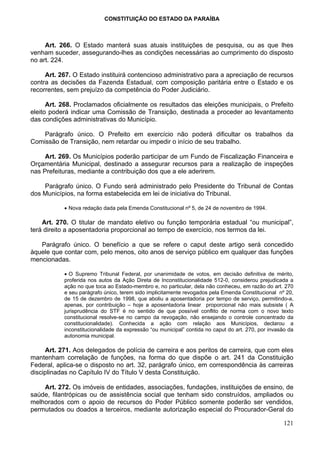 CONSTITUIÇÃO DO ESTADO DA PARAÍBA



     Art. 266. O Estado manterá suas atuais instituições de pesquisa, ou as que lhes
venham suceder, assegurando-lhes as condições necessárias ao cumprimento do disposto
no art. 224.

     Art. 267. O Estado instituirá contencioso administrativo para a apreciação de recursos
contra as decisões da Fazenda Estadual, com composição paritária entre o Estado e os
recorrentes, sem prejuízo da competência do Poder Judiciário.

      Art. 268. Proclamados oficialmente os resultados das eleições municipais, o Prefeito
eleito poderá indicar uma Comissão de Transição, destinada a proceder ao levantamento
das condições administrativas do Município.

    Parágrafo único. O Prefeito em exercício não poderá dificultar os trabalhos da
Comissão de Transição, nem retardar ou impedir o início de seu trabalho.

     Art. 269. Os Municípios poderão participar de um Fundo de Fiscalização Financeira e
Orçamentária Municipal, destinado a assegurar recursos para a realização de inspeções
nas Prefeituras, mediante a contribuição dos que a ele aderirem.

    Parágrafo único. O Fundo será administrado pelo Presidente do Tribunal de Contas
dos Municípios, na forma estabelecida em lei de iniciativa do Tribunal.

           • Nova redação dada pela Emenda Constitucional nº 5, de 24 de novembro de 1994.

    Art. 270. O titular de mandato eletivo ou função temporária estadual “ou municipal”,
terá direito a aposentadoria proporcional ao tempo de exercício, nos termos da lei.

   Parágrafo único. O benefício a que se refere o caput deste artigo será concedido
àquele que contar com, pelo menos, oito anos de serviço público em qualquer das funções
mencionadas.

           • O Supremo Tribunal Federal, por unanimidade de votos, em decisão definitiva de mérito,
           proferida nos autos da Ação Direta de Inconstitucionalidade 512-0, considerou prejudicada a
           ação no que toca ao Estado-membro e, no particular, dela não conheceu, em razão do art. 270
           e seu parágrafo único, terem sido implicitamente revogados pela Emenda Constitucional nº 20,
           de 15 de dezembro de 1998, que aboliu a aposentadoria por tempo de serviço, permitindo-a,
           apenas, por contribuição – hoje a aposentadoria linear proporcional não mais subsiste ( A
           jurisprudência do STF é no sentido de que possível conflito de norma com o novo texto
           constitucional resolve-se no campo da revogação, não ensejando o controle concentrado da
           constitucionalidade). Conhecida a ação com relação aos Municípios, declarou a
           inconstitucionalidade da expressão “ou municipal” contida no caput do art. 270, por invasão da
           autonomia municipal.

     Art. 271. Aos delegados de polícia de carreira e aos peritos de carreira, que com eles
mantenham correlação de funções, na forma do que dispõe o art. 241 da Constituição
Federal, aplica-se o disposto no art. 32, parágrafo único, em correspondência às carreiras
disciplinadas no Capítulo IV do Título V desta Constituição.

    Art. 272. Os imóveis de entidades, associações, fundações, instituições de ensino, de
saúde, filantrópicas ou de assistência social que tenham sido construídos, ampliados ou
melhorados com o apoio de recursos do Poder Público somente poderão ser vendidos,
permutados ou doados a terceiros, mediante autorização especial do Procurador-Geral do

                                                                                                     121
 